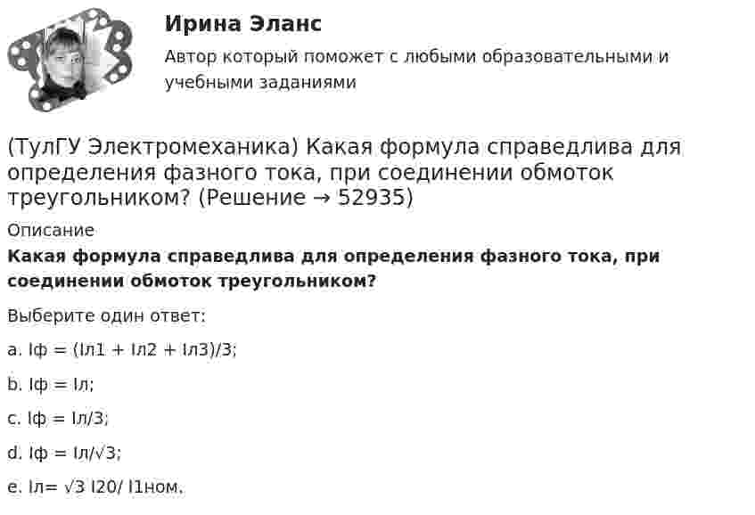      
            Описание
            Какая формула справедлива для определения фазного тока, при соединении обмоток треугольником?Выберите один ответ:a. Iф = (Iл1 + Iл2 + Iл3)/3;b. Iф = Iл;c. Iф = Iл/3;d. Iф = Iл/√3;e. Iл= √3 I20/ I1ном.  
            
            
            (ТулГУ Электромеханика) Какая мощность автотрансформатора рассчитывается по формуле U2I1?(ТулГУ Электромеханика) Какая формула справедлива для определения фазного тока, при соединении обмоток треугольником?(ТулГУ Электромеханика) Какая часть электрической машины называется «индуктором»?(ТулГУ Электромеханика) Как будет определяться коэффициент трансформации в опыте холостого хода?(ТулГУ Электромеханика) Как будет рассчитываться коэффициент трансформации линейных напряжений при соединении обмотки высшего напряжения в «треугольник»?(ТулГУ Электромеханика) Какие гармоники реактивных составляющих тока намагничиваниябудут отсутствовать в линейных проводах трехфазного трансформатора с соединение в треугольник?(ТулГУ Электромеханика) Какие из гармоник частоты сети называются высшими?(ТулГУ Электромеханика) Какая из перечисленных характеристик называется внешней характеристикой генератора?(ТулГУ Электромеханика) Какая из перечисленных характеристик называется нагрузочной характеристикой генератора?(ТулГУ Электромеханика) Какая из перечисленных характеристик называется регулировочной характеристикой генератора?(ТулГУ Электромеханика) Какая из перечисленных характеристик называется угловой характеристикой генератора?(ТулГУ Электромеханика) Какая из перечисленных характеристик является механической?(ТулГУ Электромеханика) Какая из формул для расчета мощности однофазного асинхронного электродвигателя правильная?(ТулГУ Электромеханика) Какая из ЭДС в трансформаторе определяется следующей формулой  e₁ = – dψm1/dt = – d/Lm1imr /dt ?