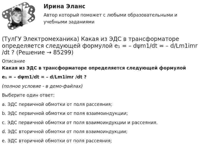     
            Описание
            Какая из ЭДС в трансформаторе определяется следующей формулойe₁ = – dψm1/dt = – d/Lm1imr /dt ?(полное условие - в демо-файлах)Выберите один ответ:a. ЭДС первичной обмотки от поля рассеяния;b. ЭДС первичной обмотки от поля взаимоиндукции;c. ЭДС первичной обмотки от поля взаимоиндукции и рассеяния.d. ЭДС вторичной обмотки от поля взаимоиндукции;e. ЭДС вторичной обмотки от поля рассеяния;   
            
            
            (ТулГУ Электромеханика) Какая из формул для расчета мощности однофазного асинхронного электродвигателя правильная?(ТулГУ Электромеханика) Какая из ЭДС в трансформаторе определяется следующей формулой  e₁ = – dψm1/dt = – d/Lm1imr /dt ?(ТулГУ Электромеханика) Какая их обмоток трехобмоточного трансформатора создает в магнитопроводе магнитный поток?(ТулГУ Электромеханика) Какая мощность автотрансформатора рассчитывается по формуле U2I1?(ТулГУ Электромеханика) Какая формула справедлива для определения фазного тока, при соединении обмоток треугольником?(ТулГУ Электромеханика) Какая часть электрической машины называется «индуктором»?(ТулГУ Электромеханика) Как будет определяться коэффициент трансформации в опыте холостого хода?(ТулГУ Электромеханика) Какая из зависимостей является обращенной магнитной характеристикой трансформатора?(ТулГУ Электромеханика) Какая из перечисленных величин в опыте короткого замыкания меньше всего зависит от напряжения?(ТулГУ Электромеханика) Какая из перечисленных характеристик называется U-образной характеристикой синхронной машины?(ТулГУ Электромеханика) Какая из перечисленных характеристик называется внешней характеристикой генератора?(ТулГУ Электромеханика) Какая из перечисленных характеристик называется нагрузочной характеристикой генератора?(ТулГУ Электромеханика) Какая из перечисленных характеристик называется регулировочной характеристикой генератора?(ТулГУ Электромеханика) Какая из перечисленных характеристик называется угловой характеристикой генератора?