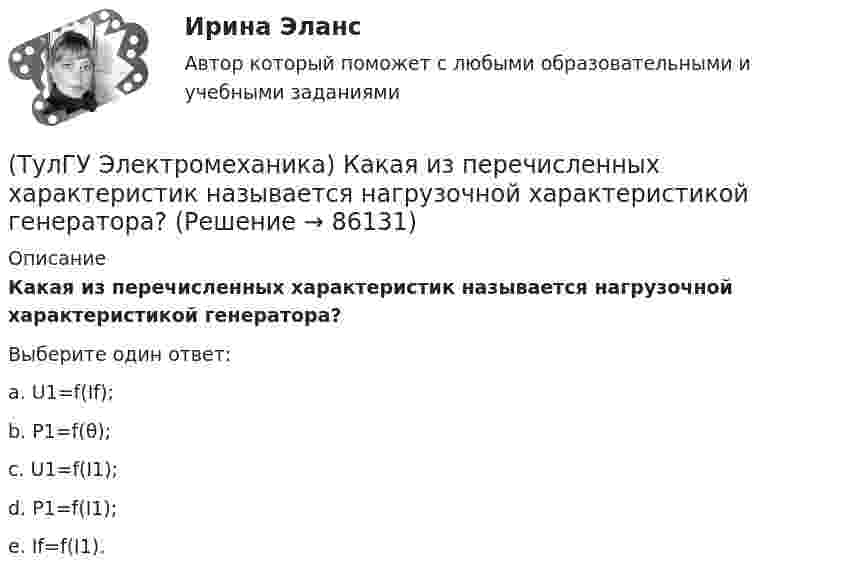      
            Описание
            Какая из перечисленных характеристик называется нагрузочной характеристикой генератора?Выберите один ответ:a. U1=f(If);b. Р1=f(θ); c. U1=f(I1); d. P1=f(I1); e. If=f(I1).    
            
            
            (ТулГУ Электромеханика) Какая из перечисленных характеристик называется внешней характеристикой генератора?(ТулГУ Электромеханика) Какая из перечисленных характеристик называется нагрузочной характеристикой генератора?(ТулГУ Электромеханика) Какая из перечисленных характеристик называется регулировочной характеристикой генератора?(ТулГУ Электромеханика) Какая из перечисленных характеристик называется угловой характеристикой генератора?(ТулГУ Электромеханика) Какая из перечисленных характеристик является механической?(ТулГУ Электромеханика) Какая из формул для расчета мощности однофазного асинхронного электродвигателя правильная?(ТулГУ Электромеханика) Какая из ЭДС в трансформаторе определяется следующей формулой  e₁ = – dψm1/dt = – d/Lm1imr /dt ?(ТулГУ Электромеханика) Если икb¹икa, например, икb>икa, то при номинальной нагрузке трансформатора a (Sa* = 1) трансформатор b будет :(ТулГУ Электромеханика) Какая величина в обмотках электрических машин определяется по формуле: q = z/2pm?(ТулГУ Электромеханика) Какая величина в трансформаторе определяется по выражению I2/I2ном?(ТулГУ Электромеханика) Какая величина определяется по приведенной формуле: Dn = (n12a - n12b)/n12?(ТулГУ Электромеханика) Какая величина определяется по следующей формуле: S1 =E1I1?(ТулГУ Электромеханика) Какая из зависимостей является обращенной магнитной характеристикой трансформатора?(ТулГУ Электромеханика) Какая из перечисленных величин в опыте короткого замыкания меньше всего зависит от напряжения?