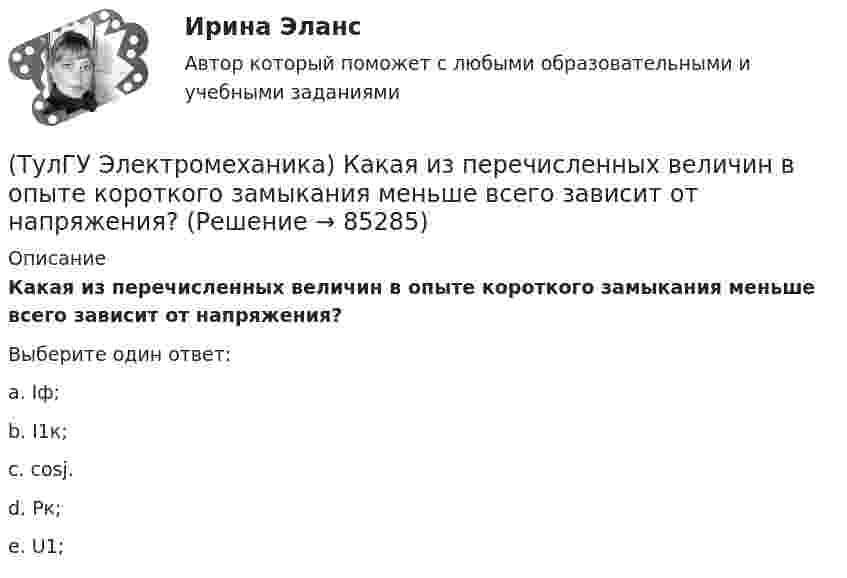      
            Описание
            Какая из перечисленных величин в опыте короткого замыкания меньше всего зависит от напряжения?Выберите один ответ:a. Iф; b. I1к; c. cosj. d. Pк; e. U1;    
            
            
            (ТулГУ Электромеханика) Какая из зависимостей является обращенной магнитной характеристикой трансформатора?(ТулГУ Электромеханика) Какая из перечисленных величин в опыте короткого замыкания меньше всего зависит от напряжения?(ТулГУ Электромеханика) Какая из перечисленных характеристик называется U-образной характеристикой синхронной машины?(ТулГУ Электромеханика) Какая из перечисленных характеристик называется внешней характеристикой генератора?(ТулГУ Электромеханика) Какая из перечисленных характеристик называется нагрузочной характеристикой генератора?(ТулГУ Электромеханика) Какая из перечисленных характеристик называется регулировочной характеристикой генератора?(ТулГУ Электромеханика) Какая из перечисленных характеристик называется угловой характеристикой генератора?(ТулГУ Электромеханика) Для каких целей применяют параллельную работу трансформатора?(ТулГУ Электромеханика) Для подавления в основном каких гармоник используют укорочение шага обмотки?(ТулГУ Электромеханика) Для того, чтобы обеспечить устойчивую работу асинхронного двигателя при возможных колебаниях напряжения сети и момента нагрузки, кратность Kₘ должна быть не ниже:(ТулГУ Электромеханика) Если икb¹икa, например, икb>икa, то при номинальной нагрузке трансформатора a (Sa* = 1) трансформатор b будет :(ТулГУ Электромеханика) Какая величина в обмотках электрических машин определяется по формуле: q = z/2pm?(ТулГУ Электромеханика) Какая величина в трансформаторе определяется по выражению I2/I2ном?(ТулГУ Электромеханика) Какая величина определяется по приведенной формуле: Dn = (n12a - n12b)/n12?