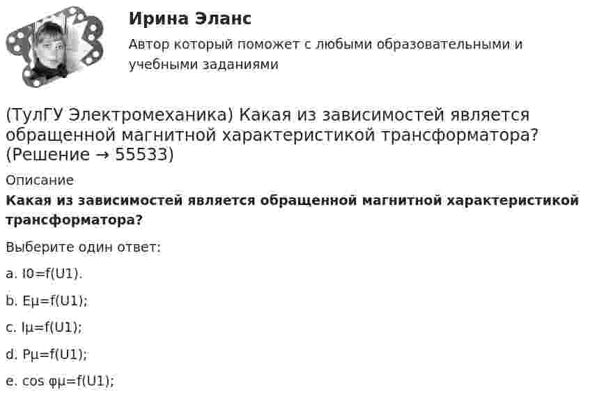      
            Описание
            Какая из зависимостей является обращенной магнитной характеристикой трансформатора?Выберите один ответ:a. I0=f(U1). b. Eμ=f(U1); c. Iμ=f(U1); d. Pμ=f(U1); e. cos φμ=f(U1);    
            
            
            (ТулГУ Электромеханика) Какая величина определяется по следующей формуле: S1 =E1I1?(ТулГУ Электромеханика) Какая из зависимостей является обращенной магнитной характеристикой трансформатора?(ТулГУ Электромеханика) Какая из перечисленных величин в опыте короткого замыкания меньше всего зависит от напряжения?(ТулГУ Электромеханика) Какая из перечисленных характеристик называется U-образной характеристикой синхронной машины?(ТулГУ Электромеханика) Какая из перечисленных характеристик называется внешней характеристикой генератора?(ТулГУ Электромеханика) Какая из перечисленных характеристик называется нагрузочной характеристикой генератора?(ТулГУ Электромеханика) Какая из перечисленных характеристик называется регулировочной характеристикой генератора?(ТулГУ Электромеханика) Динамической устойчивостью синхронной машины называется:(ТулГУ Электромеханика) Для каких целей применяют параллельную работу трансформатора?(ТулГУ Электромеханика) Для подавления в основном каких гармоник используют укорочение шага обмотки?(ТулГУ Электромеханика) Для того, чтобы обеспечить устойчивую работу асинхронного двигателя при возможных колебаниях напряжения сети и момента нагрузки, кратность Kₘ должна быть не ниже:(ТулГУ Электромеханика) Если икb¹икa, например, икb>икa, то при номинальной нагрузке трансформатора a (Sa* = 1) трансформатор b будет :(ТулГУ Электромеханика) Какая величина в обмотках электрических машин определяется по формуле: q = z/2pm?(ТулГУ Электромеханика) Какая величина в трансформаторе определяется по выражению I2/I2ном?