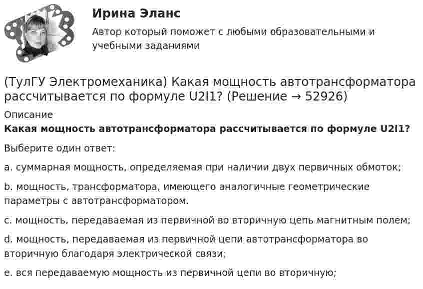      
            Описание
            Какая мощность автотрансформатора рассчитывается по формуле U2I1?Выберите один ответ:a. суммарная мощность, определяемая при наличии двух первичных обмоток; b. мощность, трансформатора, имеющего аналогичные геометрические параметры с автотрансформатором. c. мощность, передаваемая из первичной во вторичную цепь магнитным полем; d. мощность, передаваемая из первичной цепи автотрансформатора во вторичную благодаря электрической связи; e. вся передаваемую мощность из первичной цепи во вторичную;   
            
            
            (ТулГУ Электромеханика) Какая их обмоток трехобмоточного трансформатора создает в магнитопроводе магнитный поток?(ТулГУ Электромеханика) Какая мощность автотрансформатора рассчитывается по формуле U2I1?(ТулГУ Электромеханика) Какая формула справедлива для определения фазного тока, при соединении обмоток треугольником?(ТулГУ Электромеханика) Какая часть электрической машины называется «индуктором»?(ТулГУ Электромеханика) Как будет определяться коэффициент трансформации в опыте холостого хода?(ТулГУ Электромеханика) Как будет рассчитываться коэффициент трансформации линейных напряжений при соединении обмотки высшего напряжения в «треугольник»?(ТулГУ Электромеханика) Какие гармоники реактивных составляющих тока намагничиваниябудут отсутствовать в линейных проводах трехфазного трансформатора с соединение в треугольник?(ТулГУ Электромеханика) Какая из перечисленных характеристик называется U-образной характеристикой синхронной машины?(ТулГУ Электромеханика) Какая из перечисленных характеристик называется внешней характеристикой генератора?(ТулГУ Электромеханика) Какая из перечисленных характеристик называется нагрузочной характеристикой генератора?(ТулГУ Электромеханика) Какая из перечисленных характеристик называется регулировочной характеристикой генератора?(ТулГУ Электромеханика) Какая из перечисленных характеристик называется угловой характеристикой генератора?(ТулГУ Электромеханика) Какая из перечисленных характеристик является механической?(ТулГУ Электромеханика) Какая из формул для расчета мощности однофазного асинхронного электродвигателя правильная?