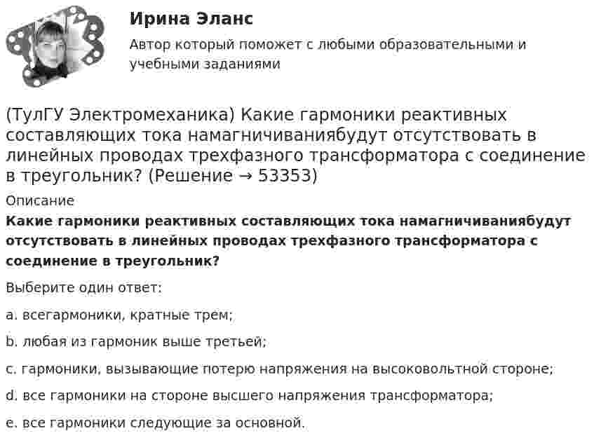      
            Описание
            Какие гармоники реактивных составляющих тока намагничиваниябудут отсутствовать в линейных проводах трехфазного трансформатора с соединение в треугольник?Выберите один ответ:a. всегармоники, кратные трем; b. любая из гармоник выше третьей; c. гармоники, вызывающие потерю напряжения на высоковольтной стороне; d. все гармоники на стороне высшего напряжения трансформатора; e. все гармоники следующие за основной.   
            
            
            (ТулГУ Электромеханика) Как будет рассчитываться коэффициент трансформации линейных напряжений при соединении обмотки высшего напряжения в «треугольник»?(ТулГУ Электромеханика) Какие гармоники реактивных составляющих тока намагничиваниябудут отсутствовать в линейных проводах трехфазного трансформатора с соединение в треугольник?(ТулГУ Электромеханика) Какие из гармоник частоты сети называются высшими?(ТулГУ Электромеханика) Какие из перечисленных характеристик требуется построить в лабораторной работе?(ТулГУ Электромеханика) Какие из потерь в электродвигателе рассчитывается по данной формуле m₁r`₂I`₂²?(ТулГУ Электромеханика) Какие меры принимают чтобы при изменении напряжения регулятора не изменялась его фаза?(ТулГУ Электромеханика) Какие типы характера соединения секций обмоток существуют?(ТулГУ Электромеханика) Какая из перечисленных характеристик является механической?(ТулГУ Электромеханика) Какая из формул для расчета мощности однофазного асинхронного электродвигателя правильная?(ТулГУ Электромеханика) Какая из ЭДС в трансформаторе определяется следующей формулой  e₁ = – dψm1/dt = – d/Lm1imr /dt ?(ТулГУ Электромеханика) Какая их обмоток трехобмоточного трансформатора создает в магнитопроводе магнитный поток?(ТулГУ Электромеханика) Какая мощность автотрансформатора рассчитывается по формуле U2I1?(ТулГУ Электромеханика) Какая формула справедлива для определения фазного тока, при соединении обмоток треугольником?(ТулГУ Электромеханика) Какая часть электрической машины называется «индуктором»?