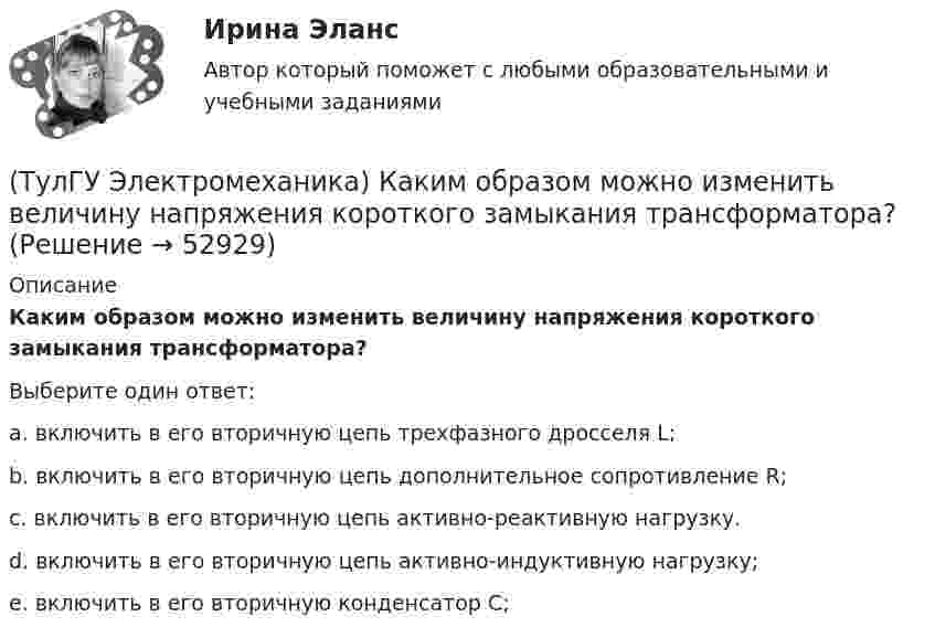      
            Описание
            Каким образом можно изменить величину напряжения короткого замыкания трансформатора?Выберите один ответ:a. включить в его вторичную цепь трехфазного дросселя L; b. включить в его вторичную цепь дополнительное сопротивление R; c. включить в его вторичную цепь активно-реактивную нагрузку. d. включить в его вторичную цепь активно-индуктивную нагрузку; e. включить в его вторичную конденсатор С;   
            
            
            (ТулГУ Электромеханика) Какими буквами обозначается начало фаз обмотки низшего напряжения трансформатора?(ТулГУ Электромеханика) Каким образом можно изменить величину напряжения короткого замыкания трансформатора?(ТулГУ Электромеханика) Каким образом обычно располагают на стержне обмотки трехобмоточного трансформатора?(ТулГУ Электромеханика) Каких значений обычно достигает пусковой ток в асинхронных двигателях?(ТулГУ Электромеханика) Как называется асинхронная машина с трансформаторной схемой соединения обмоток?(ТулГУ Электромеханика) Как называется величина расстояния между активными сторонами обмотки электрической машины y₁ = pDi/2?(ТулГУ Электромеханика) Как называется величина, характерная для синхронных машин и определяемая по формуле mc = ∂Me/∂θ?(ТулГУ Электромеханика) Какие гармоники реактивных составляющих тока намагничиваниябудут отсутствовать в линейных проводах трехфазного трансформатора с соединение в треугольник?(ТулГУ Электромеханика) Какие из гармоник частоты сети называются высшими?(ТулГУ Электромеханика) Какие из перечисленных характеристик требуется построить в лабораторной работе?(ТулГУ Электромеханика) Какие из потерь в электродвигателе рассчитывается по данной формуле m₁r`₂I`₂²?(ТулГУ Электромеханика) Какие меры принимают чтобы при изменении напряжения регулятора не изменялась его фаза?(ТулГУ Электромеханика) Какие типы характера соединения секций обмоток существуют?(ТулГУ Электромеханика) Какие трансформаторы относятся к одной и той же группе соединения