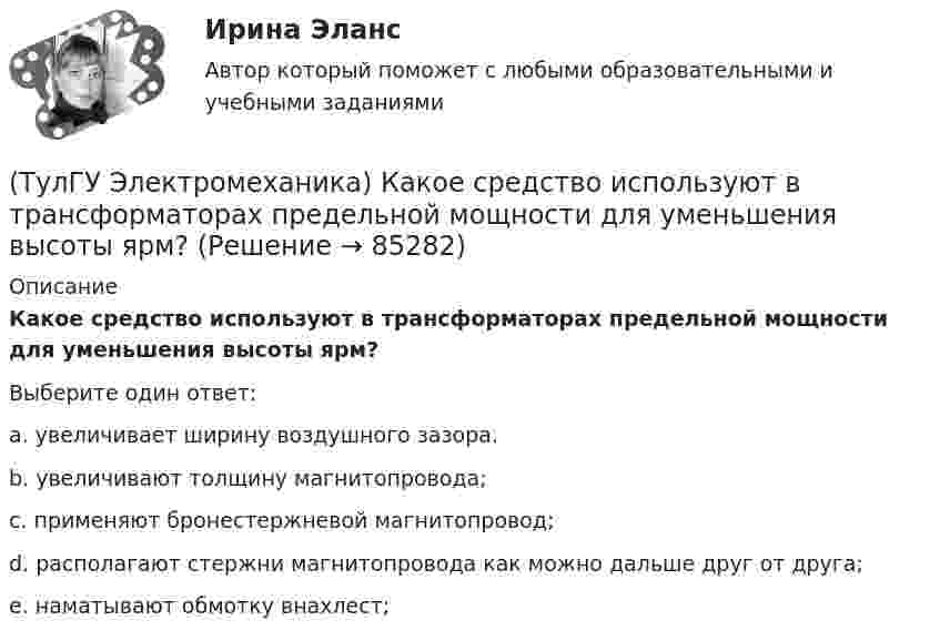      
            Описание
            Какое средство используют в трансформаторах предельной мощности для уменьшения высоты ярм?Выберите один ответ:a. увеличивает ширину воздушного зазора. b. увеличивают толщину магнитопровода; c. применяют бронестержневой магнитопровод; d. располагают стержни магнитопровода как можно дальше друг от друга; e. наматывают обмотку внахлест;    
            
            
            (ТулГУ Электромеханика) Какое обозначение соответствует трансформатору с возможностью вывода нулевой точки «звезды» в случае необходимости?(ТулГУ Электромеханика) Какое средство используют в трансформаторах предельной мощности для уменьшения высоты ярм?(ТулГУ Электромеханика) Какое явление называется самовозбуждением синхронного генератора?(ТулГУ Электромеханика) Какой величине приблизительно равны потери холостого хода в трансформаторе?(ТулГУ Электромеханика) Какой величины может достигать значение максимального тока короткого замыкания, имеющего uк =0,05-0,1?(ТулГУ Электромеханика) Какой вид имеет характеристика холостого хода синхронного генератора?(ТулГУ Электромеханика) Какой закон выражен представленной ниже формулой e = – dψ/dt?(ТулГУ Электромеханика) Какова допустимая величина разницы коэффициентов трансформации трансформаторов, чтобы избежать опасных уравнительных токов?(ТулГУ Электромеханика) Какова характерная величина сопротивления Потье для гидрогенераторов?(ТулГУ Электромеханика) Каков обычно уровень напряжения мощных электрических машин?(ТулГУ Электромеханика) Каково должно быть соотношение обмоток трансформатора что бы он был повышающим?(ТулГУ Электромеханика) Какое значение скольжения характерно для асинхронного электродвигателя в режиме холостого хода?(ТулГУ Электромеханика) Какое значение сопротивления r1*характерно для наиболее распространенных асинхронных двигателей мощностью от 3 до 100 кВт?(ТулГУ Электромеханика) Какое значение сопротивления xμ*характерно для наиболее распространенных асинхронных двигателей мощностью от 3 до 100 кВт?