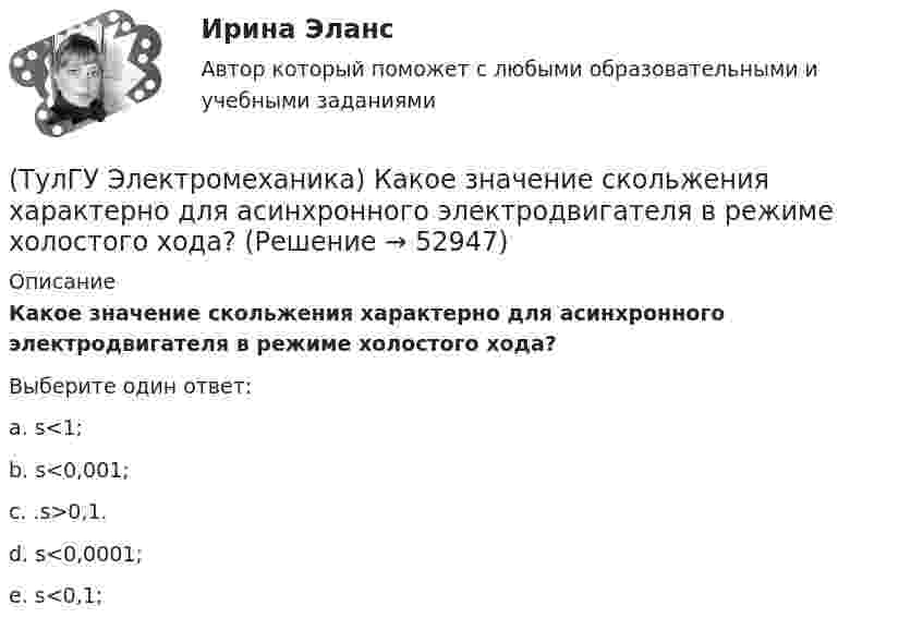      
            Описание
            Какое значение скольжения характерно для асинхронного электродвигателя в режиме холостого хода?Выберите один ответ:a. s<1; b. s<0,001; c. .s>0,1. d. s<0,0001; e. s<0,1;   
            
            
            (ТулГУ Электромеханика) Каково должно быть соотношение обмоток трансформатора что бы он был повышающим?(ТулГУ Электромеханика) Какое значение скольжения характерно для асинхронного электродвигателя в режиме холостого хода?(ТулГУ Электромеханика) Какое значение сопротивления r1*характерно для наиболее распространенных асинхронных двигателей мощностью от 3 до 100 кВт?(ТулГУ Электромеханика) Какое значение сопротивления xμ*характерно для наиболее распространенных асинхронных двигателей мощностью от 3 до 100 кВт?(ТулГУ Электромеханика) Какое из указанных соотношений называют «отношением короткого замыкания» (ОКЗ)?(ТулГУ Электромеханика) Какое обозначение соответствует трансформатору с возможностью вывода нулевой точки «звезды» в случае необходимости?(ТулГУ Электромеханика) Какое средство используют в трансформаторах предельной мощности для уменьшения высоты ярм?(ТулГУ Электромеханика) Как называется часть магнитопровода, служащая для замыкания магнитного потока?(ТулГУ Электромеханика) Как называют двигатели с возможностью переключения числа пар полюсов?(ТулГУ Электромеханика) Какова величина времени срабатывания современных средств релейной защиты трансформаторов?(ТулГУ Электромеханика) Какова величина электромагнитная индукция в стержне магнитопровода броневого типа из тонколистовой горячекатаной электротехнической стали марок 1211 или 1511 при частоте тока f= 50 Гц?(ТулГУ Электромеханика) Какова допустимая величина разницы коэффициентов трансформации трансформаторов, чтобы избежать опасных уравнительных токов?(ТулГУ Электромеханика) Какова допустимая величина разницы коэффициентов трансформации трансформаторов, чтобы избежать опасных уравнительных токов?(ТулГУ Электромеханика) Какова характерная величина сопротивления Потье для гидрогенераторов?