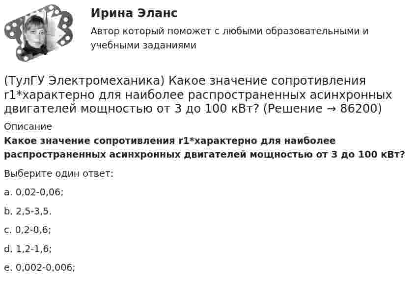      
            Описание
            Какое значение сопротивления r1*характерно для наиболее распространенных асинхронных двигателей мощностью от 3 до 100 кВт?Выберите один ответ:a. 0,02-0,06; b. 2,5-3,5. c. 0,2-0,6; d. 1,2-1,6; e. 0,002-0,006;    
            
            
            (ТулГУ Электромеханика) Какое значение скольжения характерно для асинхронного электродвигателя в режиме холостого хода?(ТулГУ Электромеханика) Какое значение сопротивления r1*характерно для наиболее распространенных асинхронных двигателей мощностью от 3 до 100 кВт?(ТулГУ Электромеханика) Какое значение сопротивления xμ*характерно для наиболее распространенных асинхронных двигателей мощностью от 3 до 100 кВт?(ТулГУ Электромеханика) Какое из указанных соотношений называют «отношением короткого замыкания» (ОКЗ)?(ТулГУ Электромеханика) Какое обозначение соответствует трансформатору с возможностью вывода нулевой точки «звезды» в случае необходимости?(ТулГУ Электромеханика) Какое средство используют в трансформаторах предельной мощности для уменьшения высоты ярм?(ТулГУ Электромеханика) Какое явление называется самовозбуждением синхронного генератора?(ТулГУ Электромеханика) Как называют двигатели с возможностью переключения числа пар полюсов?(ТулГУ Электромеханика) Какова величина времени срабатывания современных средств релейной защиты трансформаторов?(ТулГУ Электромеханика) Какова величина электромагнитная индукция в стержне магнитопровода броневого типа из тонколистовой горячекатаной электротехнической стали марок 1211 или 1511 при частоте тока f= 50 Гц?(ТулГУ Электромеханика) Какова допустимая величина разницы коэффициентов трансформации трансформаторов, чтобы избежать опасных уравнительных токов?(ТулГУ Электромеханика) Какова допустимая величина разницы коэффициентов трансформации трансформаторов, чтобы избежать опасных уравнительных токов?(ТулГУ Электромеханика) Какова характерная величина сопротивления Потье для гидрогенераторов?(ТулГУ Электромеханика) Каков обычно уровень напряжения мощных электрических машин?