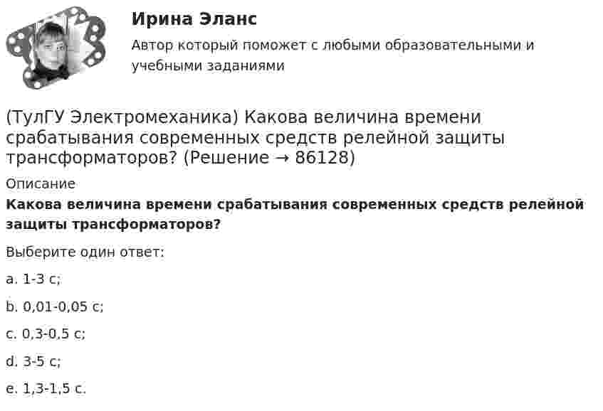      
            Описание
            Какова величина времени срабатывания современных средств релейной защиты трансформаторов?Выберите один ответ:a. 1-3 с; b. 0,01-0,05 с; c. 0,3-0,5 с; d. 3-5 с; e. 1,3-1,5 с.    
            
            
            (ТулГУ Электромеханика) Как называют двигатели с возможностью переключения числа пар полюсов?(ТулГУ Электромеханика) Какова величина времени срабатывания современных средств релейной защиты трансформаторов?(ТулГУ Электромеханика) Какова величина электромагнитная индукция в стержне магнитопровода броневого типа из тонколистовой горячекатаной электротехнической стали марок 1211 или 1511 при частоте тока f= 50 Гц?(ТулГУ Электромеханика) Какова допустимая величина разницы коэффициентов трансформации трансформаторов, чтобы избежать опасных уравнительных токов?(ТулГУ Электромеханика) Какова допустимая величина разницы коэффициентов трансформации трансформаторов, чтобы избежать опасных уравнительных токов?(ТулГУ Электромеханика) Какова характерная величина сопротивления Потье для гидрогенераторов?(ТулГУ Электромеханика) Каков обычно уровень напряжения мощных электрических машин?(ТулГУ Электромеханика) Каких значений обычно достигает пусковой ток в асинхронных двигателях?(ТулГУ Электромеханика) Как называется асинхронная машина с трансформаторной схемой соединения обмоток?(ТулГУ Электромеханика) Как называется величина расстояния между активными сторонами обмотки электрической машины y₁ = pDi/2?(ТулГУ Электромеханика) Как называется величина, характерная для синхронных машин и определяемая по формуле mc = ∂Me/∂θ?(ТулГУ Электромеханика) Как называется линия проходящей строго посередине между полюсами при на которой радиальная составляющая магнитной индукции Bδ равна нулю?(ТулГУ Электромеханика) Как называется обмотка,помещаемая в полюсные наконечники синхронного двигателя для улучшения его динамических свойств?(ТулГУ Электромеханика) Как называется ток протекающей в первичной обмотке трансформатора при его работе на холостом ходу?