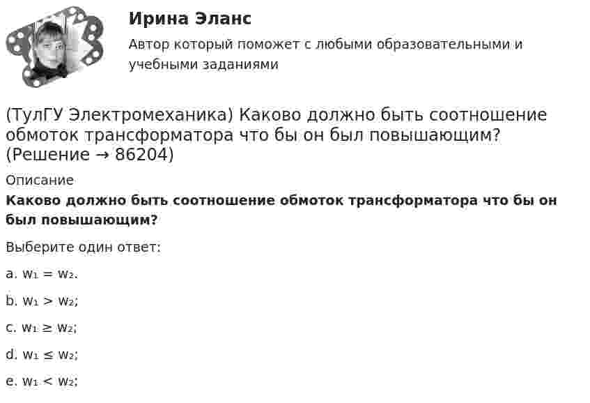      
            Описание
            Каково должно быть соотношение обмоток трансформатора что бы он был повышающим?Выберите один ответ:a. w₁ = w₂.b. w₁ > w₂;c. w₁ ≥ w₂;d. w₁ ≤ w₂;e. w₁ < w₂;    
            
            
            (ТулГУ Электромеханика) Каков обычно уровень напряжения мощных электрических машин?(ТулГУ Электромеханика) Каково должно быть соотношение обмоток трансформатора что бы он был повышающим?(ТулГУ Электромеханика) Какое значение скольжения характерно для асинхронного электродвигателя в режиме холостого хода?(ТулГУ Электромеханика) Какое значение сопротивления r1*характерно для наиболее распространенных асинхронных двигателей мощностью от 3 до 100 кВт?(ТулГУ Электромеханика) Какое значение сопротивления xμ*характерно для наиболее распространенных асинхронных двигателей мощностью от 3 до 100 кВт?(ТулГУ Электромеханика) Какое из указанных соотношений называют «отношением короткого замыкания» (ОКЗ)?(ТулГУ Электромеханика) Какое обозначение соответствует трансформатору с возможностью вывода нулевой точки «звезды» в случае необходимости?(ТулГУ Электромеханика) Как называется ток протекающей в первичной обмотке трансформатора при его работе на холостом ходу?(ТулГУ Электромеханика) Как называется часть магнитопровода, служащая для замыкания магнитного потока?(ТулГУ Электромеханика) Как называют двигатели с возможностью переключения числа пар полюсов?(ТулГУ Электромеханика) Какова величина времени срабатывания современных средств релейной защиты трансформаторов?(ТулГУ Электромеханика) Какова величина электромагнитная индукция в стержне магнитопровода броневого типа из тонколистовой горячекатаной электротехнической стали марок 1211 или 1511 при частоте тока f= 50 Гц?(ТулГУ Электромеханика) Какова допустимая величина разницы коэффициентов трансформации трансформаторов, чтобы избежать опасных уравнительных токов?(ТулГУ Электромеханика) Какова допустимая величина разницы коэффициентов трансформации трансформаторов, чтобы избежать опасных уравнительных токов?