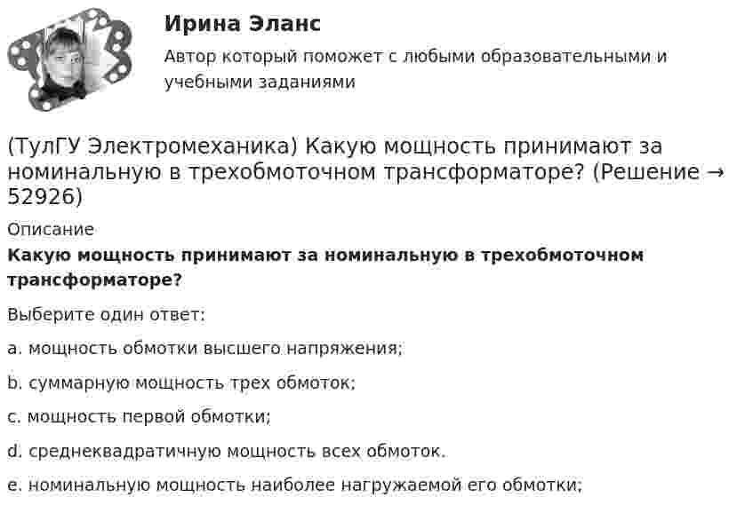      
            Описание
            Какую мощность принимают за номинальную в трехобмоточном трансформаторе?Выберите один ответ:a. мощность обмотки высшего напряжения; b. суммарную мощность трех обмоток; c. мощность первой обмотки; d. среднеквадратичную мощность всех обмоток. e. номинальную мощность наиболее нагружаемой его обмотки;   
            
            
            (ТулГУ Электромеханика) Какую из перечисленных разновидностей магнитопроводов трансформаторов вы знаете?(ТулГУ Электромеханика) Какую мощность принимают за номинальную в трехобмоточном трансформаторе?(ТулГУ Электромеханика) К каких единицах необходимо рассчитывать величину холостого хода i0?(ТулГУ Электромеханика) К какому способу относится регулирование частоты вращения электродвигателя изменением подводимого напряжения?(ТулГУ Электромеханика) Коэффициент укорочения шага обмотки определяется по формуле:(ТулГУ Электромеханика) На какую величину умножаются параметры схемы замещения трансформатора при приведении?(ТулГУ Электромеханика) Напряжения короткого замыкания uкIuкII не должны различаться более чем на ___ % от их среднего значения:(ТулГУ Электромеханика) Какой характер имеет зависимостьмощности короткого замыкания Рк=f(U1)(ТулГУ Электромеханика) Какой частью электрической машины является станина?(ТулГУ Электромеханика) Как определяется динамический момент синхронного двигателя?(ТулГУ Электромеханика) Как при автотрансформаторном пуске снижаются пусковой ток и пусковой момент асинхронного электродвигателя?(ТулГУ Электромеханика) Как соотносятся между собой в автотрансформаторе Sпpи Spасч(ТулГУ Электромеханика) Как соотносятся между собой величина силы, действующей на контур и тока контура?(ТулГУ Электромеханика) Как соотносятся токи в параллельных ветвях схемы замещения трансформатора, образованных сопротивлениями короткого замыкания?