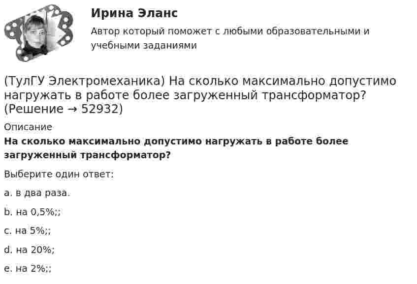      
            Описание
            На сколько максимально допустимо нагружать в работе более загруженный трансформатор?Выберите один ответ:a. в два раза. b. на 0,5%;; c. на 5%;; d. на 20%; e. на 2%;;   
            
            
            (ТулГУ Электромеханика) Напряжения короткого замыкания uкIuкII не должны различаться более чем на ___ % от их среднего значения:(ТулГУ Электромеханика) На сколько максимально допустимо нагружать в работе более загруженный трансформатор?(ТулГУ Электромеханика) Основное отличие автотрансформатора от трансформаторов заключается?(ТулГУ Электромеханика) По какой из приведенных формул определяются потери в стали трансформатора?(ТулГУ Электромеханика) По какой формуле будет определяться фазное напряжение обмотки высшего напряжения?(ТулГУ Электромеханика) По условиям безопасности работы генератора и вспомогательного оборудования, получающего питание от генератора, величина ΔU (величина изменения напряжения генератора при сбросе нагрузки) не должна превышать:(ТулГУ Электромеханика) При каких значениях механических напряжений, во времякз деформации становятся необратимыми и обмотка разрушается?(ТулГУ Электромеханика) Как соотносятся токи в параллельных ветвях схемы замещения трансформатора, образованных сопротивлениями короткого замыкания?(ТулГУ Электромеханика) Какую величину определяет формула Hδ = ∑iw/2δ(ТулГУ Электромеханика) Какую из перечисленных разновидностей магнитопроводов трансформаторов вы знаете?(ТулГУ Электромеханика) Какую мощность принимают за номинальную в трехобмоточном трансформаторе?(ТулГУ Электромеханика) К каких единицах необходимо рассчитывать величину холостого хода i0?(ТулГУ Электромеханика) К какому способу относится регулирование частоты вращения электродвигателя изменением подводимого напряжения?(ТулГУ Электромеханика) Коэффициент укорочения шага обмотки определяется по формуле: