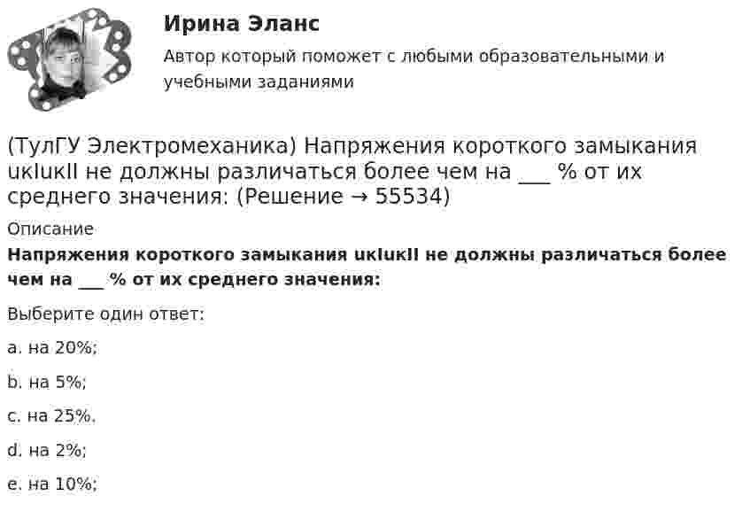      
            Описание
            Напряжения короткого замыкания uкIuкII не должны различаться более чем на ___ % от их среднего значения:Выберите один ответ:a. на 20%; b. на 5%; c. на 25%. d. на 2%; e. на 10%;    
            
            
            (ТулГУ Электромеханика) На какую величину умножаются параметры схемы замещения трансформатора при приведении?(ТулГУ Электромеханика) Напряжения короткого замыкания uкIuкII не должны различаться более чем на ___ % от их среднего значения:(ТулГУ Электромеханика) На сколько максимально допустимо нагружать в работе более загруженный трансформатор?(ТулГУ Электромеханика) Основное отличие автотрансформатора от трансформаторов заключается?(ТулГУ Электромеханика) По какой из приведенных формул определяются потери в стали трансформатора?(ТулГУ Электромеханика) По какой формуле будет определяться фазное напряжение обмотки высшего напряжения?(ТулГУ Электромеханика) По условиям безопасности работы генератора и вспомогательного оборудования, получающего питание от генератора, величина ΔU (величина изменения напряжения генератора при сбросе нагрузки) не должна превышать:(ТулГУ Электромеханика) Как соотносятся между собой величина силы, действующей на контур и тока контура?(ТулГУ Электромеханика) Как соотносятся токи в параллельных ветвях схемы замещения трансформатора, образованных сопротивлениями короткого замыкания?(ТулГУ Электромеханика) Какую величину определяет формула Hδ = ∑iw/2δ(ТулГУ Электромеханика) Какую из перечисленных разновидностей магнитопроводов трансформаторов вы знаете?(ТулГУ Электромеханика) Какую мощность принимают за номинальную в трехобмоточном трансформаторе?(ТулГУ Электромеханика) К каких единицах необходимо рассчитывать величину холостого хода i0?(ТулГУ Электромеханика) К какому способу относится регулирование частоты вращения электродвигателя изменением подводимого напряжения?