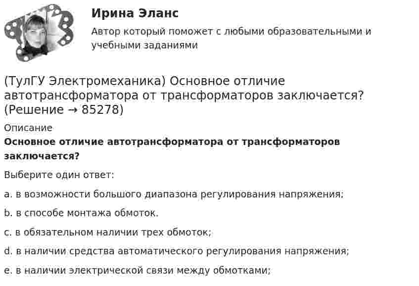      
            Описание
            Основное отличие автотрансформатора от трансформаторов заключается?Выберите один ответ:a. в возможности большого диапазона регулирования напряжения; b. в способе монтажа обмоток. c. в обязательном наличии трех обмоток; d. в наличии средства автоматического регулирования напряжения; e. в наличии электрической связи между обмотками;    
            
            
            (ТулГУ Электромеханика) На сколько максимально допустимо нагружать в работе более загруженный трансформатор?(ТулГУ Электромеханика) Основное отличие автотрансформатора от трансформаторов заключается?(ТулГУ Электромеханика) По какой из приведенных формул определяются потери в стали трансформатора?(ТулГУ Электромеханика) По какой формуле будет определяться фазное напряжение обмотки высшего напряжения?(ТулГУ Электромеханика) По условиям безопасности работы генератора и вспомогательного оборудования, получающего питание от генератора, величина ΔU (величина изменения напряжения генератора при сбросе нагрузки) не должна превышать:(ТулГУ Электромеханика) При каких значениях механических напряжений, во времякз деформации становятся необратимыми и обмотка разрушается?(ТулГУ Электромеханика) При каких условиях электрическая машина может работать в трансформаторном режиме?(ТулГУ Электромеханика) Какую величину определяет формула Hδ = ∑iw/2δ(ТулГУ Электромеханика) Какую из перечисленных разновидностей магнитопроводов трансформаторов вы знаете?(ТулГУ Электромеханика) Какую мощность принимают за номинальную в трехобмоточном трансформаторе?(ТулГУ Электромеханика) К каких единицах необходимо рассчитывать величину холостого хода i0?(ТулГУ Электромеханика) К какому способу относится регулирование частоты вращения электродвигателя изменением подводимого напряжения?(ТулГУ Электромеханика) Коэффициент укорочения шага обмотки определяется по формуле:(ТулГУ Электромеханика) На какую величину умножаются параметры схемы замещения трансформатора при приведении?