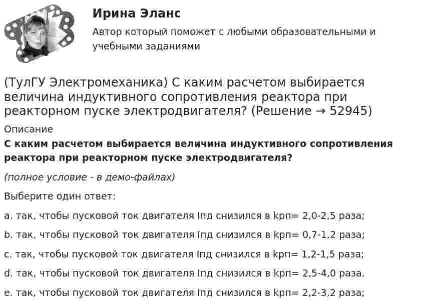     
            Описание
            С каким расчетом выбирается величина индуктивного сопротивления реактора при реакторном пуске электродвигателя?(полное условие - в демо-файлах)Выберите один ответ:a. так, чтобы пусковой ток двигателя Iпд снизился в kрп= 2,0-2,5 раза;b. так, чтобы пусковой ток двигателя Iпд снизился в kрп= 0,7-1,2 раза;c. так, чтобы пусковой ток двигателя Iпд снизился в kрп= 1,2-1,5 раза;d. так, чтобы пусковой ток двигателя Iпд снизился в kрп= 2,5-4,0 раза.e. так, чтобы пусковой ток двигателя Iпд снизился в kрп= 2,2-3,2 раза;  
            
            
            (ТулГУ Электромеханика) При каком способе регулирования асинхронного электродвигателя его механические характеристики выглядят следующим образом.(ТулГУ Электромеханика) С каким расчетом выбирается величина индуктивного сопротивления реактора при реакторном пуске электродвигателя?(ТулГУ Электромеханика) Сколько кВт энергии приходится на одного человека в развитых странах?(ТулГУ Электромеханика) Сталь какой толщины применяется для изготовления магнитопровода трансформатора?(ТулГУ Электромеханика) Чем будет определяться падение напряжения во вторичной цепи ав­тотрансформатора?(ТулГУ Электромеханика) Чем обусловлено появление тока Imв трансформаторе?(ТулГУ Электромеханика) Чему равен первичный ток трехобмоточного трансформатора?(ТулГУ Электромеханика) Напряжения короткого замыкания uкIuкII не должны различаться более чем на ___ % от их среднего значения:(ТулГУ Электромеханика) На сколько максимально допустимо нагружать в работе более загруженный трансформатор?(ТулГУ Электромеханика) Основное отличие автотрансформатора от трансформаторов заключается?(ТулГУ Электромеханика) По какой из приведенных формул определяются потери в стали трансформатора?(ТулГУ Электромеханика) По какой формуле будет определяться фазное напряжение обмотки высшего напряжения?(ТулГУ Электромеханика) По условиям безопасности работы генератора и вспомогательного оборудования, получающего питание от генератора, величина ΔU (величина изменения напряжения генератора при сбросе нагрузки) не должна превышать:(ТулГУ Электромеханика) При каких значениях механических напряжений, во времякз деформации становятся необратимыми и обмотка разрушается?