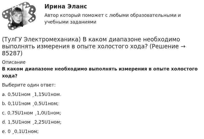      
            Описание
            В каком диапазоне необходимо выполнять измерения в опыте холостого хода?Выберите один ответ:a. 0,5U1ном ¸1,15U1ном. b. 0,1U1ном ¸0,5U1ном; c. 0,75U1ном ¸1,0U1ном; d. 1,5U1ном ¸2,25U1ном; e. 0 ¸0,1U1ном;    
            
            
            (ТулГУ Электромеханика) В какой из перечисленных случаев нельзя применять автотрансформатор?(ТулГУ Электромеханика) В каком диапазоне необходимо выполнять измерения в опыте холостого хода?(ТулГУ Электромеханика) В каком случае выражение Sэ/Sпр =1 справедливо?(ТулГУ Электромеханика) В каком случае можно использовать параллельное включение трансформатора?(ТулГУ Электромеханика) Во сколько раз должно быть число витков в трансформаторе при соединение обмоток в «зигзаг», чтобы получить такое же фазное напряжение, как и при соединении в «звезду».(ТулГУ Электромеханика) В петлевых обмотках с целым q максимальное число параллельных ветвей равно(ТулГУ Электромеханика) В чем состоит «принцип обратимости» электрической машины?(ТулГУ Электробезопасность) Какой ток наиболее опасный(ТулГУ Электробезопасность) Минимальное сечение переносного заземления до 1000 В(ТулГУ Электробезопасность) На какую глубину должна быть вкопана железобетонная свая в качестве искусственного заземлителя(ТулГУ Электробезопасность) Наряд-допуск:(ТулГУ Электробезопасность) Срок проверки указателя напряжения:(ТулГУ Электробезопасность) Что не подлежит заземлениюТулГу «Электромагнитная совместимость  в электроэнергетических системах»Вариант 5