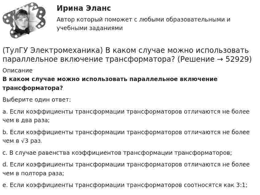      
            Описание
            В каком случае можно использовать параллельное включение трансформатора?Выберите один ответ:a. Если коэффициенты трансформации трансформаторов отличаются не более чем в два раза; b. Если коэффициенты трансформации трансформаторов отличаются не более чем в √3 раз. c. В случае равенства коэффициентов трансформации трансформаторов; d. Если коэффициенты трансформации трансформаторов отличаются не более чем в полтора раза; e. Если коэффициенты трансформации трансформаторов соотносятся как 3:1;   
            
            
            (ТулГУ Электромеханика) В каком случае выражение Sэ/Sпр =1 справедливо?(ТулГУ Электромеханика) В каком случае можно использовать параллельное включение трансформатора?(ТулГУ Электромеханика) Во сколько раз должно быть число витков в трансформаторе при соединение обмоток в «зигзаг», чтобы получить такое же фазное напряжение, как и при соединении в «звезду».(ТулГУ Электромеханика) В петлевых обмотках с целым q максимальное число параллельных ветвей равно(ТулГУ Электромеханика) В чем состоит «принцип обратимости» электрической машины?(ТулГУ Электромеханика) Динамический момент асинхронной машины это:(ТулГУ Электромеханика) Динамической устойчивостью синхронной машины называется:(ТулГУ Электробезопасность) На какую глубину должна быть вкопана железобетонная свая в качестве искусственного заземлителя(ТулГУ Электробезопасность) Наряд-допуск:(ТулГУ Электробезопасность) Срок проверки указателя напряжения:(ТулГУ Электробезопасность) Что не подлежит заземлениюТулГу «Электромагнитная совместимость  в электроэнергетических системах»Вариант 5(ТулГУ Электромеханика) В каких единицах будет определяться величина uк?(ТулГУ Электромеханика) В какой из перечисленных случаев нельзя применять автотрансформатор?