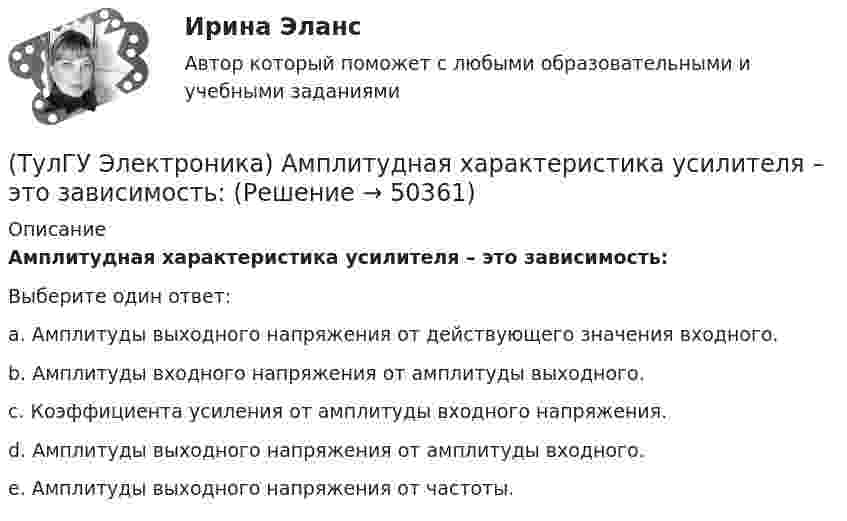     
            Описание
            Амплитудная характеристика усилителя – это зависимость:Выберите один ответ:a. Амплитуды выходного напряжения от действующего значения входного. b. Амплитуды входного напряжения от амплитуды выходного. c. Коэффициента усиления от амплитуды входного напряжения. d. Амплитуды выходного напряжения от амплитуды входного. e. Амплитуды выходного напряжения от частоты.   
            
            
            (ТулГУ Электроника) RC-генератор гармонических колебаний имеет:(ТулГУ Электроника) Амплитудная характеристика усилителя – это зависимость:(ТулГУ Электроника) Введение в усилитель отрицательной обратной связи:(ТулГУ Электроника) Величина коэффициента стабилизации стабилизатора напряжения:(ТулГУ Электроника) В качестве последовательных элементов фильтров чаще всего используются…(ТулГУ Электроника) В состав сглаживающих фильтров входят следующие компоненты:(ТулГУ Электроника) В структуре мультивибратора ПОС образуют элементы:(ТулГУ Электромеханика) Чему равен первичный ток трехобмоточного трансформатора?(ТулГУ Электромеханика) Что обозначает цифра, после обозначения схемы соединения обмоток (н.р. Y/Y-0)?(ТулГУ Электромеханика) Что образуют секции обмоток, расположенные в фазной зоне и соединенные последовательно?(ТулГУ Электромеханика) Что определяет величина «скольжение»?(ТулГУ Электромеханика) Что происходит с максимальным и пусковым моментом при несимметрии напряжения?(ТулГУ Электромеханика) Что такое реакция якоря синхронной машины?(ТулГУ Электромеханика) Что характеризует коэффициент kс лабораторной модели совмещенного трансформатора?