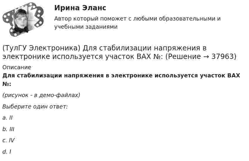     
          Описание
          Для стабилизации напряжения в электронике используется участок ВАХ №: (рисунок - в демо-файлах)Выберите один ответ:a. II b. III c. IV d. I   
            
            
            (ТулГУ Электроника) Действие дросселя, как элемента фильтра сводится к тому, что в нем теряется…(ТулГУ Электроника) Для стабилизации напряжения в электронике используется участок ВАХ №: (ТулГУ Электроника) Единица измерения электрического сопротивления:(ТулГУ Электроника) Идеальный ОУ характеризуется следующими параметрами:(ТулГУ Электроника) Инвертирующий сумматор на ОУ:(ТулГУ Электроника) Какие обозначения относятся к биполярным транзисторам:(ТулГУ Электроника) Как можно охарактеризовать стабилитрон?(ТулГУ Электроника) Выберите из списка основные показатели трехфазного мостового выпрямителя.(ТулГУ Электроника) Выберите из списка основные показатели трехфазного нулевого выпрямителя.(ТулГУ Электроника) Выпрямители НЕ бывают:(ТулГУ Электроника) Выпрямители строятся на:(ТулГУ Электроника) Выпрямитель преобразует:(ТулГУ Электроника) Выходное напряжение интегратора:(ТулГУ Электроника) Выходное напряжение управляемого выпрямителя зависит: