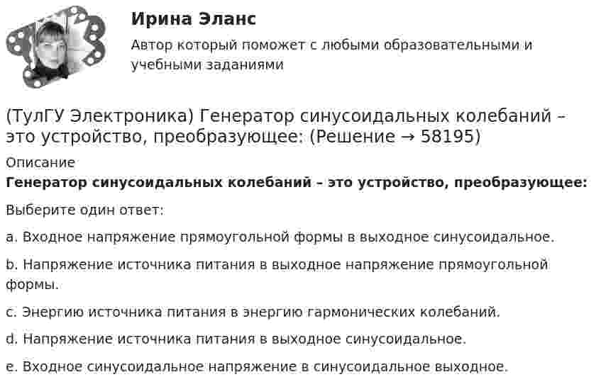      
            Описание
            Генератор синусоидальных колебаний – это устройство, преобразующее:Выберите один ответ:a. Входное напряжение прямоугольной формы в выходное синусоидальное. b. Напряжение источника питания в выходное напряжение прямоугольной формы. c. Энергию источника питания в энергию гармонических колебаний. d. Напряжение источника питания в выходное синусоидальное. e. Входное синусоидальное напряжение в синусоидальное выходное.    
            
            
            (ТулГУ Электроника) Выходное напряжение управляемого выпрямителя зависит:(ТулГУ Электроника) Генератор синусоидальных колебаний – это устройство, преобразующее:(ТулГУ Электроника) Действие дросселя, как элемента фильтра сводится к тому, что в нем теряется…(ТулГУ Электроника) Для стабилизации напряжения в электронике используется участок ВАХ №: (ТулГУ Электроника) Единица измерения электрического сопротивления:(ТулГУ Электроника) Идеальный ОУ характеризуется следующими параметрами:(ТулГУ Электроника) Инвертирующий сумматор на ОУ:(ТулГУ Электроника) В состав сглаживающих фильтров входят следующие компоненты:(ТулГУ Электроника) В структуре мультивибратора ПОС образуют элементы:(ТулГУ Электроника) Выберите из списка основные показатели трехфазного мостового выпрямителя.(ТулГУ Электроника) Выберите из списка основные показатели трехфазного нулевого выпрямителя.(ТулГУ Электроника) Выпрямители НЕ бывают:(ТулГУ Электроника) Выпрямители строятся на:(ТулГУ Электроника) Выпрямитель преобразует: