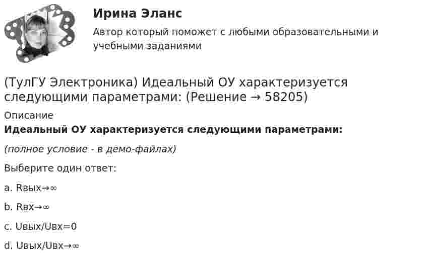     
            Описание
            Идеальный ОУ характеризуется следующими параметрами:(полное условие - в демо-файлах)Выберите один ответ:a. Rвых→∞b. Rвх→∞c. Uвых/Uвх=0d. Uвых/Uвх→∞   
            
            
            (ТулГУ Электроника) Единица измерения электрического сопротивления:(ТулГУ Электроника) Идеальный ОУ характеризуется следующими параметрами:(ТулГУ Электроника) Инвертирующий сумматор на ОУ:(ТулГУ Электроника) Какие обозначения относятся к биполярным транзисторам:(ТулГУ Электроника) Как можно охарактеризовать стабилитрон?(ТулГУ Электроника) Каково соотношение между прямым Rпр и обратным Rобр сопротивлениями у выпрямительного диода?(ТулГУ Электроника) Каково условие самовозбуждения автогенератора?(ТулГУ Электроника) Выпрямители НЕ бывают:(ТулГУ Электроника) Выпрямители строятся на:(ТулГУ Электроника) Выпрямитель преобразует:(ТулГУ Электроника) Выходное напряжение интегратора:(ТулГУ Электроника) Выходное напряжение управляемого выпрямителя зависит:(ТулГУ Электроника) Генератор синусоидальных колебаний – это устройство, преобразующее:(ТулГУ Электроника) Действие дросселя, как элемента фильтра сводится к тому, что в нем теряется…