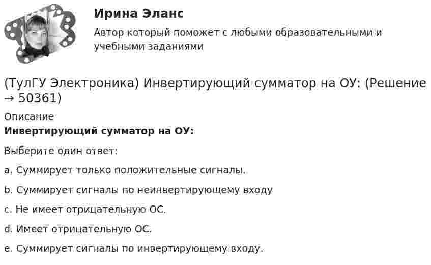      
            Описание
            Инвертирующий сумматор на ОУ:Выберите один ответ:a. Суммирует только положительные сигналы. b. Суммирует сигналы по неинвертирующему входу c. Не имеет отрицательную ОС. d. Имеет отрицательную ОС. e. Суммирует сигналы по инвертирующему входу.   
            
            
            (ТулГУ Электроника) Идеальный ОУ характеризуется следующими параметрами:(ТулГУ Электроника) Инвертирующий сумматор на ОУ:(ТулГУ Электроника) Какие обозначения относятся к биполярным транзисторам:(ТулГУ Электроника) Как можно охарактеризовать стабилитрон?(ТулГУ Электроника) Каково соотношение между прямым Rпр и обратным Rобр сопротивлениями у выпрямительного диода?(ТулГУ Электроника) Каково условие самовозбуждения автогенератора?(ТулГУ Электроника) Каковы основные показатели однофазного однополупериодного выпрямителя.(ТулГУ Электроника) Выпрямители строятся на:(ТулГУ Электроника) Выпрямитель преобразует:(ТулГУ Электроника) Выходное напряжение интегратора:(ТулГУ Электроника) Выходное напряжение управляемого выпрямителя зависит:(ТулГУ Электроника) Генератор синусоидальных колебаний – это устройство, преобразующее:(ТулГУ Электроника) Действие дросселя, как элемента фильтра сводится к тому, что в нем теряется…(ТулГУ Электроника) Для стабилизации напряжения в электронике используется участок ВАХ №: 