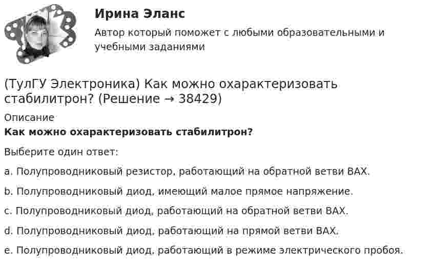      
          Описание
          Как можно охарактеризовать стабилитрон?Выберите один ответ:a. Полупроводниковый резистор, работающий на обратной ветви ВАХ. b. Полупроводниковый диод, имеющий малое прямое напряжение. c. Полупроводниковый диод, работающий на обратной ветви ВАХ. d. Полупроводниковый диод, работающий на прямой ветви ВАХ. e. Полупроводниковый диод, работающий в режиме электрического пробоя.   
            
            
            (ТулГУ Электроника) Какие обозначения относятся к биполярным транзисторам:(ТулГУ Электроника) Как можно охарактеризовать стабилитрон?(ТулГУ Электроника) Каково соотношение между прямым Rпр и обратным Rобр сопротивлениями у выпрямительного диода?(ТулГУ Электроника) Каково условие самовозбуждения автогенератора?(ТулГУ Электроника) Каковы основные показатели однофазного однополупериодного выпрямителя.(ТулГУ Электроника) Какой вид связи между каскадами используются в усилителях постоянного тока:(ТулГУ Электроника) Какой из логических элементов выполняет функцию логического сложения?(ТулГУ Электроника) Выходное напряжение интегратора:(ТулГУ Электроника) Выходное напряжение управляемого выпрямителя зависит:(ТулГУ Электроника) Генератор синусоидальных колебаний – это устройство, преобразующее:(ТулГУ Электроника) Действие дросселя, как элемента фильтра сводится к тому, что в нем теряется…(ТулГУ Электроника) Для стабилизации напряжения в электронике используется участок ВАХ №: (ТулГУ Электроника) Единица измерения электрического сопротивления:(ТулГУ Электроника) Идеальный ОУ характеризуется следующими параметрами: