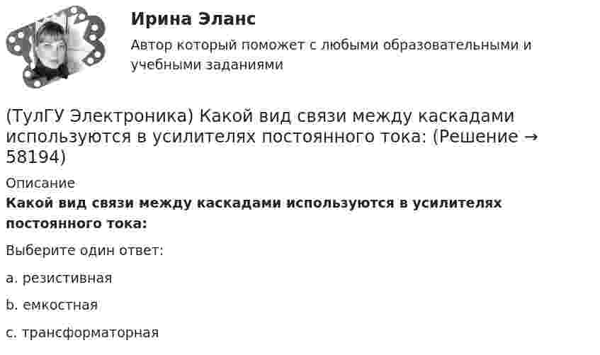     
            Описание
            Какой вид связи между каскадами используются в усилителях постоянного тока:Выберите один ответ:a. резистивнаяb. емкостнаяc. трансформаторная   
            
            
            (ТулГУ Электроника) Каковы основные показатели однофазного однополупериодного выпрямителя.(ТулГУ Электроника) Какой вид связи между каскадами используются в усилителях постоянного тока:(ТулГУ Электроника) Какой из логических элементов выполняет функцию логического сложения?(ТулГУ Электроника) Какой полупроводниковый прибор состоит из четырех слоёв полупроводника(ТулГУ Электроника) Какой прибор обозначен (рисунок 1)(ТулГУ Электроника) Какой прибор обозначен (рисунок 2)(ТулГУ Электроника) Какой резистор имеет наибольшее сопротивление(ТулГУ Электроника) Для стабилизации напряжения в электронике используется участок ВАХ №: (ТулГУ Электроника) Единица измерения электрического сопротивления:(ТулГУ Электроника) Идеальный ОУ характеризуется следующими параметрами:(ТулГУ Электроника) Инвертирующий сумматор на ОУ:(ТулГУ Электроника) Какие обозначения относятся к биполярным транзисторам:(ТулГУ Электроника) Как можно охарактеризовать стабилитрон?(ТулГУ Электроника) Каково соотношение между прямым Rпр и обратным Rобр сопротивлениями у выпрямительного диода?