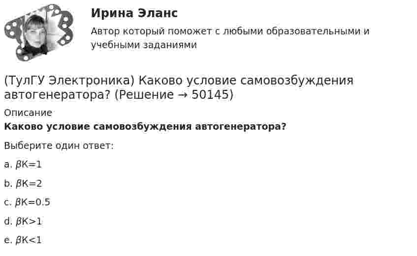      
            Описание
            Каково условие самовозбуждения автогенератора?Выберите один ответ:a. βК=1 b. βК=2 c. βК=0.5 d. βК>1 e. βК<1   
            
            
            (ТулГУ Электроника) Каково соотношение между прямым Rпр и обратным Rобр сопротивлениями у выпрямительного диода?(ТулГУ Электроника) Каково условие самовозбуждения автогенератора?(ТулГУ Электроника) Каковы основные показатели однофазного однополупериодного выпрямителя.(ТулГУ Электроника) Какой вид связи между каскадами используются в усилителях постоянного тока:(ТулГУ Электроника) Какой из логических элементов выполняет функцию логического сложения?(ТулГУ Электроника) Какой полупроводниковый прибор состоит из четырех слоёв полупроводника(ТулГУ Электроника) Какой прибор обозначен (рисунок 1)(ТулГУ Электроника) Генератор синусоидальных колебаний – это устройство, преобразующее:(ТулГУ Электроника) Действие дросселя, как элемента фильтра сводится к тому, что в нем теряется…(ТулГУ Электроника) Для стабилизации напряжения в электронике используется участок ВАХ №: (ТулГУ Электроника) Единица измерения электрического сопротивления:(ТулГУ Электроника) Идеальный ОУ характеризуется следующими параметрами:(ТулГУ Электроника) Инвертирующий сумматор на ОУ:(ТулГУ Электроника) Какие обозначения относятся к биполярным транзисторам: