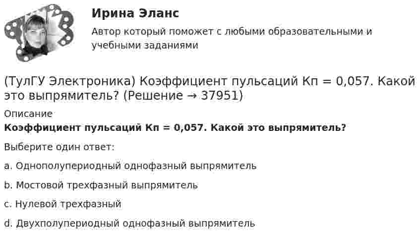      
          Описание
          Коэффициент пульсаций Кп = 0,057. Какой это выпрямитель?Выберите один ответ:a. Однополупериодный однофазный выпрямитель b. Мостовой трехфазный выпрямитель c. Нулевой трехфазный d. Двухполупериодный однофазный выпрямитель   
            
            
            (ТулГУ Электроника) Коэффициент пульсаций зависит от:(ТулГУ Электроника) Коэффициент пульсаций Кп = 0,057. Какой это выпрямитель?(ТулГУ Электроника) Коэффициент пульсаций Кп = 1,57. Какой это выпрямитель?(ТулГУ Электроника) Коэффициент стабилизации –это(ТулГУ Электроника) Коэффициент усиления транзисторного каскада по току(ТулГУ Электроника) Коэффициент усиления усилителя с положительной обратной связью определяется по формуле(ТулГУ Электроника) Кп = 0,67. Какой это выпрямитель?(ТулГУ Электроника) Какой из логических элементов выполняет функцию логического сложения?(ТулГУ Электроника) Какой полупроводниковый прибор состоит из четырех слоёв полупроводника(ТулГУ Электроника) Какой прибор обозначен (рисунок 1)(ТулГУ Электроника) Какой прибор обозначен (рисунок 2)(ТулГУ Электроника) Какой резистор имеет наибольшее сопротивление(ТулГУ Электроника) Какой слой биполярного транзистора в схеме с ОЭ включён на обратную проводимость?(ТулГУ Электроника) Какой слой в биполярном транзисторе имеет наименьшую толщину.