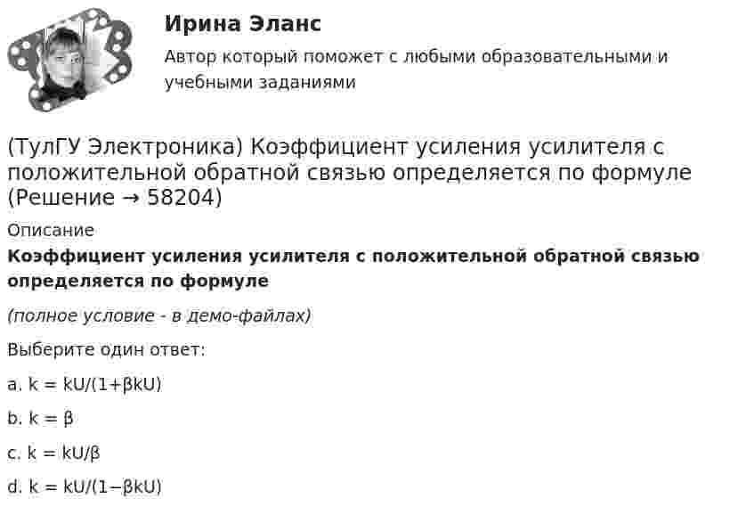     
            Описание
            Коэффициент усиления усилителя с положительной обратной связью определяется по формуле(полное условие - в демо-файлах)Выберите один ответ:a. k = kU/(1+βkU) b. k = β c. k = kU/β d. k = kU/(1−βkU)    
            
            
            (ТулГУ Электроника) Коэффициент усиления транзисторного каскада по току(ТулГУ Электроника) Коэффициент усиления усилителя с положительной обратной связью определяется по формуле(ТулГУ Электроника) Кп = 0,67. Какой это выпрямитель?(ТулГУ Электроника) Масса и стоимость значительно меньше у фильтров типа...(ТулГУ Электроника) Мостовая схема выпрямителя бывает(ТулГУ Электроника) Мультивибратор на ОУ может работать в следующих режимах:(ТулГУ Электроника) Мультивибратор – это устройство, преобразующее:(ТулГУ Электроника) Какой резистор имеет наибольшее сопротивление(ТулГУ Электроника) Какой слой биполярного транзистора в схеме с ОЭ включён на обратную проводимость?(ТулГУ Электроника) Какой слой в биполярном транзисторе имеет наименьшую толщину.(ТулГУ Электроника) Компаратор напряжения:(ТулГУ Электроника) Коэффициент пульсаций зависит от:(ТулГУ Электроника) Коэффициент пульсаций Кп = 0,057. Какой это выпрямитель?(ТулГУ Электроника) Коэффициент пульсаций Кп = 1,57. Какой это выпрямитель?