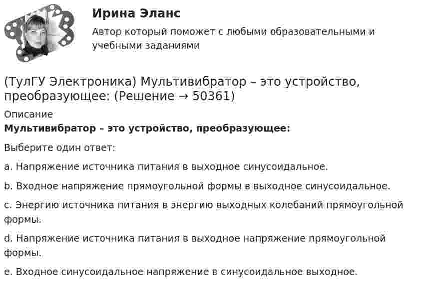      
            Описание
            Мультивибратор – это устройство, преобразующее:Выберите один ответ:a. Напряжение источника питания в выходное синусоидальное. b. Входное напряжение прямоугольной формы в выходное синусоидальное. c. Энергию источника питания в энергию выходных колебаний прямоугольной формы. d. Напряжение источника питания в выходное напряжение прямоугольной формы. e. Входное синусоидальное напряжение в синусоидальное выходное.   
            
            
            (ТулГУ Электроника) Мультивибратор на ОУ может работать в следующих режимах:(ТулГУ Электроника) Мультивибратор – это устройство, преобразующее:(ТулГУ Электроника) Не существуют виды триггеров:(ТулГУ Электроника) Нормальный режим работы транзистор обеспечивается подключением источ(ТулГУ Электроника) Обозначение К71-5-160В-0,047мкФ±5% указывает на то, что это:(ТулГУ Электроника) Обозначение СП5-3-1-1кОм±10% указывает на то, что это:(ТулГУ Электроника) Обратная связь – это передача:(ТулГУ Электроника) Коэффициент пульсаций Кп = 0,057. Какой это выпрямитель?(ТулГУ Электроника) Коэффициент пульсаций Кп = 1,57. Какой это выпрямитель?(ТулГУ Электроника) Коэффициент стабилизации –это(ТулГУ Электроника) Коэффициент усиления транзисторного каскада по току(ТулГУ Электроника) Коэффициент усиления усилителя с положительной обратной связью определяется по формуле(ТулГУ Электроника) Кп = 0,67. Какой это выпрямитель?(ТулГУ Электроника) Масса и стоимость значительно меньше у фильтров типа...