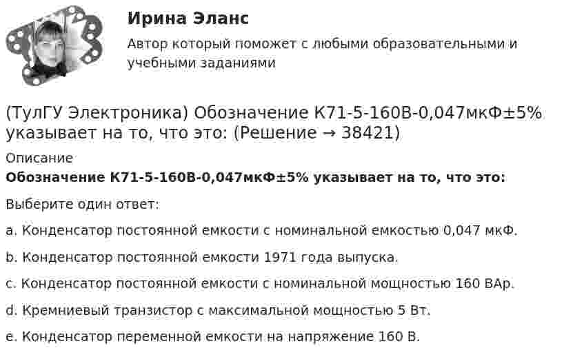      
          Описание
          Обозначение К71-5-160В-0,047мкФ±5% указывает на то, что это:Выберите один ответ:a. Конденсатор постоянной емкости с номинальной емкостью 0,047 мкФ. b. Конденсатор постоянной емкости 1971 года выпуска. c. Конденсатор постоянной емкости с номинальной мощностью 160 ВАр. d. Кремниевый транзистор с максимальной мощностью 5 Вт. e. Конденсатор переменной емкости на напряжение 160 В.  
            
            
            (ТулГУ Электроника) Нормальный режим работы транзистор обеспечивается подключением источ(ТулГУ Электроника) Обозначение К71-5-160В-0,047мкФ±5% указывает на то, что это:(ТулГУ Электроника) Обозначение СП5-3-1-1кОм±10% указывает на то, что это:(ТулГУ Электроника) Обратная связь – это передача:(ТулГУ Электроника) Однофазные выпрямители НЕ бывают:(ТулГУ Электроника) Однофазный мостовой выпрямитель содержит:(ТулГУ Электроника) Однофазный нулевой выпрямитель содержит:(ТулГУ Электроника) Коэффициент усиления транзисторного каскада по току(ТулГУ Электроника) Коэффициент усиления усилителя с положительной обратной связью определяется по формуле(ТулГУ Электроника) Кп = 0,67. Какой это выпрямитель?(ТулГУ Электроника) Масса и стоимость значительно меньше у фильтров типа...(ТулГУ Электроника) Мостовая схема выпрямителя бывает(ТулГУ Электроника) Мультивибратор на ОУ может работать в следующих режимах:(ТулГУ Электроника) Мультивибратор – это устройство, преобразующее: