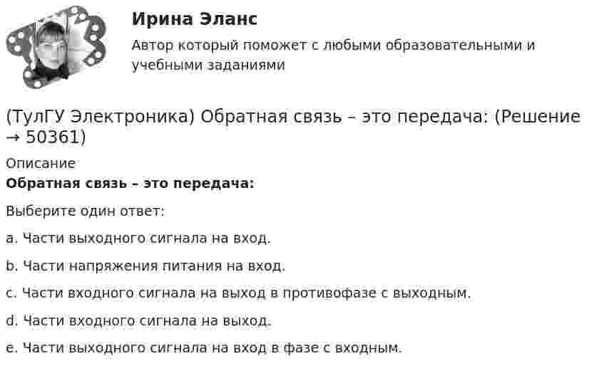      
            Описание
            Обратная связь – это передача:Выберите один ответ:a. Части выходного сигнала на вход. b. Части напряжения питания на вход. c. Части входного сигнала на выход в противофазе с выходным. d. Части входного сигнала на выход. e. Части выходного сигнала на вход в фазе с входным.   
            
            
            (ТулГУ Электроника) Обозначение СП5-3-1-1кОм±10% указывает на то, что это:(ТулГУ Электроника) Обратная связь – это передача:(ТулГУ Электроника) Однофазные выпрямители НЕ бывают:(ТулГУ Электроника) Однофазный мостовой выпрямитель содержит:(ТулГУ Электроника) Однофазный нулевой выпрямитель содержит:(ТулГУ Электроника) Основная гармоника в сравнении с высшими:(ТулГУ Электроника) Основными характеристиками усилителя являются:(ТулГУ Электроника) Кп = 0,67. Какой это выпрямитель?(ТулГУ Электроника) Масса и стоимость значительно меньше у фильтров типа...(ТулГУ Электроника) Мостовая схема выпрямителя бывает(ТулГУ Электроника) Мультивибратор на ОУ может работать в следующих режимах:(ТулГУ Электроника) Мультивибратор – это устройство, преобразующее:(ТулГУ Электроника) Не существуют виды триггеров:(ТулГУ Электроника) Нормальный режим работы транзистор обеспечивается подключением источ