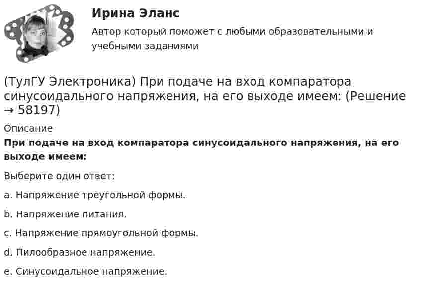      
            Описание
            При подаче на вход компаратора синусоидального напряжения, на его выходе имеем:Выберите один ответ:a. Напряжение треугольной формы.b. Напряжение питания.c. Напряжение прямоугольной формы.d. Пилообразное напряжение.e. Синусоидальное напряжение.   
            
            
            (ТулГУ Электроника) При подаче на вход дифференциатора напряжения треугольной формы, на(ТулГУ Электроника) При подаче на вход компаратора синусоидального напряжения, на его выходе имеем:(ТулГУ Электроника) При увеличении Rб линия нагрузки на графике(ТулГУ Электроника) Сброс триггера происходит при поступлении соответствующего сигнала на:(ТулГУ Электроника) Сглаживающие фильтры предназначения для:(ТулГУ Электроника) Сглаживающие фильтры предназначены для:(ТулГУ Электроника) Соотношение между током коллектора и током базы транзистора в схеме с ОЭ имеет вид:(ТулГУ Электроника) Однофазный нулевой выпрямитель содержит:(ТулГУ Электроника) Основная гармоника в сравнении с высшими:(ТулГУ Электроника) Основными характеристиками усилителя являются:(ТулГУ Электроника) Основными элементами структурной схемы компенсационного стабилизатора постоянного напряжения являются…(ТулГУ Электроника) Основным параметром сглаживающего фильтра является.(ТулГУ Электроника) Положительная обратная связь используется в:(ТулГУ Электроника) Полупроводниковый диод применяется в устройствах электроники для цепей