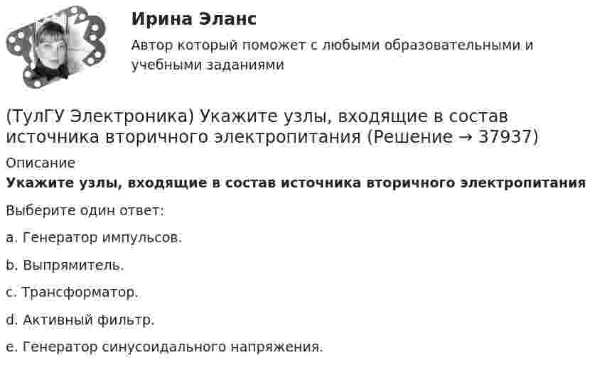      
          Описание
          Укажите узлы, входящие в состав источника вторичного электропитанияВыберите один ответ:a. Генератор импульсов. b. Выпрямитель. c. Трансформатор. d. Активный фильтр. e. Генератор синусоидального напряжения.   
            
            
            (ТулГУ Электроника) Укажите основные показатели работы выпрямителей.(ТулГУ Электроника) Укажите узлы, входящие в состав источника вторичного электропитания(ТулГУ Электроника) Уравнение логической функции “И” имеет вид:(ТулГУ Электроника) Усилители предназначены для усиления сигналов:(ТулГУ Электроника) Частотная характеристика усилителя – это зависимость:(ТулГУ Электроника) Что произойдет если превысить Imax стабилитрона(ТулГУ Электрооборудование промышленности (часть 1)) Как должна соединяться первичная обмотка трехфазного трансформатора при использовании выпрямителя с нулевым выводом обмотки трансформатора ?(ТулГУ Электроника) Сглаживающие фильтры предназначены для:(ТулГУ Электроника) Соотношение между током коллектора и током базы транзистора в схеме с ОЭ имеет вид:(ТулГУ Электроника) Сравнение фактической величины выходного напряжения с заданной осуществляют…(ТулГУ Электроника) Стабилизатор напряжения:(ТулГУ Электроника) Статический коэффициент передачи тока базы биполярного транзистора:(ТулГУ Электроника) Трехфазный мостовой выпрямитель содержит:(ТулГУ Электроника) Трехфазный нулевой выпрямитель содержит: