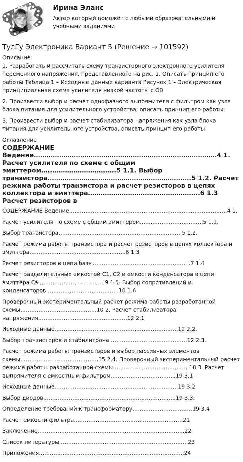       
            Описание
            1. Разработать и рассчитать схему транзисторного электронного усилителя переменного напряжения, представленного на рис. 1. Описать принцип его работы Таблица 1 – Исходные данные варианта Рисунок 1 – Электрическая принципиальная схема усилителя низкой частоты с ОЭ 2. Произвести выбор и расчет однофазного выпрямителя с фильтром как узла блока питания для усилительного устройства, описать принцип его работы. 3. Произвести выбор и расчет стабилизатора напряжения как узла блока питания для усилительного устройства, описать принцип его работы  
            Оглавление
            СОДЕРЖАНИЕ Ведение……………………………………………………………………………4 1. Расчет усилителя по схеме с общим эмиттером…..……………………..….5 1.1. Выбор транзистора……………………………………………………….….5 1.2. Расчет режима работы транзистора и расчет резисторов в цепях коллектора и эмиттера……………………………………………..6 1.3 Расчет резисторов в цепи базы……………………………………………...7 1.4 Расчет разделительных емкостей C1, C2 и емкости конденсатора в цепи эмиттера Cэ ……………………………...9 1.5. Выбор сопротивлений и конденсаторов………………………………….10 1.6 Проверочный экспериментальный расчет режима работы разработанной схемы……………………………………10 2. Расчет стабилизатора напряжения………………………………………….12 2.1 Исходные данные…………………………………………………………..12 2.2. Выбор транзисторов и стабилитрона…………………………………….12 2.3.Расчет режима работы транзисторов и выбор пассивных элементов схемы…………………………………….15 2.4. Проверочный экспериментальный расчет режима работы разработанной схемы……………………………………18 3. Расчет выпрямителя с емкостным фильтром……………………………...19 3.1 Исходные данные…………………………………………………………..19 3.2 Выбор диодов……………………………………………………………….19 3.3. Определение требований к трансформатору……………………………19 3.4 Расчет емкости фильтра……………………………………………………21 Заключение……………………………………………………………………...22 Список литературы……………………………………………………………..23 Приложения……………………………………………………………………..24   