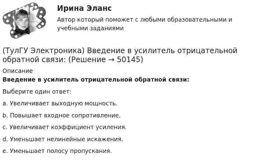      
            Описание
            Введение в усилитель отрицательной обратной связи:Выберите один ответ:a. Увеличивает выходную мощность. b. Повышает входное сопротивление. c. Увеличивает коэффициент усиления. d. Уменьшает нелинейные искажения. e. Уменьшает полосу пропускания.   
            
            
            (ТулГУ Электроника) Амплитудная характеристика усилителя – это зависимость:(ТулГУ Электроника) Введение в усилитель отрицательной обратной связи:(ТулГУ Электроника) Величина коэффициента стабилизации стабилизатора напряжения:(ТулГУ Электроника) В качестве последовательных элементов фильтров чаще всего используются…(ТулГУ Электроника) В состав сглаживающих фильтров входят следующие компоненты:(ТулГУ Электроника) В структуре мультивибратора ПОС образуют элементы:(ТулГУ Электроника) Выберите из списка основные показатели трехфазного мостового выпрямителя.(ТулГУ Электромеханика) Что обозначает цифра, после обозначения схемы соединения обмоток (н.р. Y/Y-0)?(ТулГУ Электромеханика) Что образуют секции обмоток, расположенные в фазной зоне и соединенные последовательно?(ТулГУ Электромеханика) Что определяет величина «скольжение»?(ТулГУ Электромеханика) Что происходит с максимальным и пусковым моментом при несимметрии напряжения?(ТулГУ Электромеханика) Что такое реакция якоря синхронной машины?(ТулГУ Электромеханика) Что характеризует коэффициент kс лабораторной модели совмещенного трансформатора?(ТулГУ Электромеханика) Шаг каждого витка многополюсной обмотки равен: