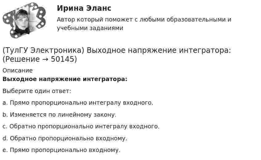      
            Описание
            Выходное напряжение интегратора:Выберите один ответ:a. Прямо пропорционально интегралу входного. b. Изменяется по линейному закону. c. Обратно пропорционально интегралу входного. d. Обратно пропорционально входному. e. Прямо пропорционально входному.   
            
            
            (ТулГУ Электроника) Выпрямитель преобразует:(ТулГУ Электроника) Выходное напряжение интегратора:(ТулГУ Электроника) Выходное напряжение управляемого выпрямителя зависит:(ТулГУ Электроника) Генератор синусоидальных колебаний – это устройство, преобразующее:(ТулГУ Электроника) Действие дросселя, как элемента фильтра сводится к тому, что в нем теряется…(ТулГУ Электроника) Для стабилизации напряжения в электронике используется участок ВАХ №: (ТулГУ Электроника) Единица измерения электрического сопротивления:(ТулГУ Электроника) Величина коэффициента стабилизации стабилизатора напряжения:(ТулГУ Электроника) В качестве последовательных элементов фильтров чаще всего используются…(ТулГУ Электроника) В состав сглаживающих фильтров входят следующие компоненты:(ТулГУ Электроника) В структуре мультивибратора ПОС образуют элементы:(ТулГУ Электроника) Выберите из списка основные показатели трехфазного мостового выпрямителя.(ТулГУ Электроника) Выберите из списка основные показатели трехфазного нулевого выпрямителя.(ТулГУ Электроника) Выпрямители НЕ бывают: