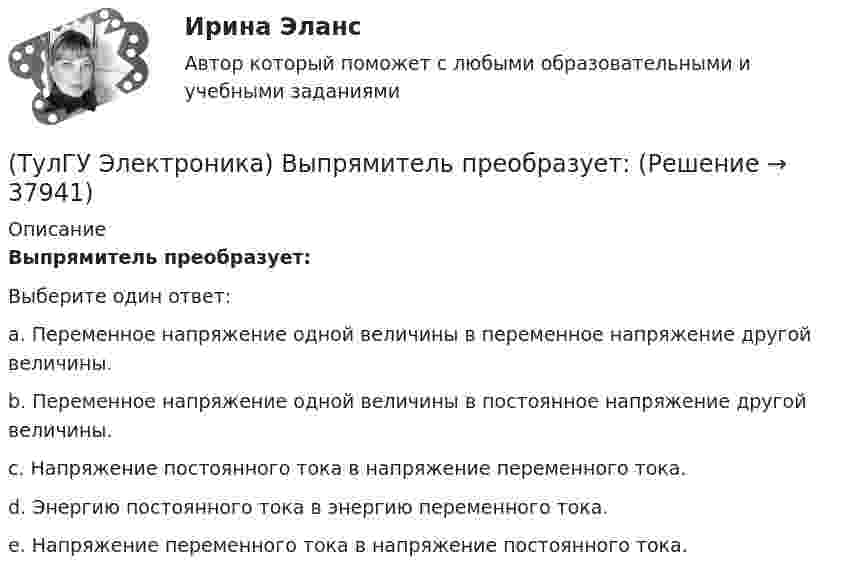      
          Описание
          Выпрямитель преобразует:Выберите один ответ:a. Переменное напряжение одной величины в переменное напряжение другой величины. b. Переменное напряжение одной величины в постоянное напряжение другой величины. c. Напряжение постоянного тока в напряжение переменного тока. d. Энергию постоянного тока в энергию переменного тока. e. Напряжение переменного тока в напряжение постоянного тока.   
            
            
            (ТулГУ Электроника) Выпрямители строятся на:(ТулГУ Электроника) Выпрямитель преобразует:(ТулГУ Электроника) Выходное напряжение интегратора:(ТулГУ Электроника) Выходное напряжение управляемого выпрямителя зависит:(ТулГУ Электроника) Генератор синусоидальных колебаний – это устройство, преобразующее:(ТулГУ Электроника) Действие дросселя, как элемента фильтра сводится к тому, что в нем теряется…(ТулГУ Электроника) Для стабилизации напряжения в электронике используется участок ВАХ №: (ТулГУ Электроника) Введение в усилитель отрицательной обратной связи:(ТулГУ Электроника) Величина коэффициента стабилизации стабилизатора напряжения:(ТулГУ Электроника) В качестве последовательных элементов фильтров чаще всего используются…(ТулГУ Электроника) В состав сглаживающих фильтров входят следующие компоненты:(ТулГУ Электроника) В структуре мультивибратора ПОС образуют элементы:(ТулГУ Электроника) Выберите из списка основные показатели трехфазного мостового выпрямителя.(ТулГУ Электроника) Выберите из списка основные показатели трехфазного нулевого выпрямителя.