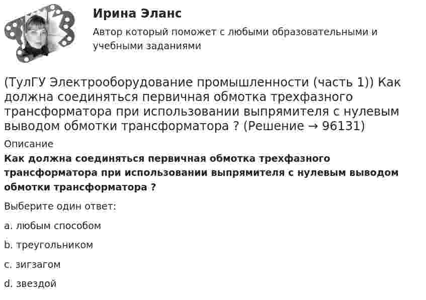     
            Описание
            Как должна соединяться первичная обмотка трехфазного трансформатора при использовании выпрямителя с нулевым выводом обмотки трансформатора ?Выберите один ответ:a. любым способом b. треугольником c. зигзагом d. звездой    
            
            
            (ТулГУ Электроника) Что произойдет если превысить Imax стабилитрона(ТулГУ Электрооборудование промышленности (часть 1)) Как должна соединяться первичная обмотка трехфазного трансформатора при использовании выпрямителя с нулевым выводом обмотки трансформатора ?(ТулГУ Электрооборудование промышленности (часть 1)) Какие виды вентилей НЕ встречаются в технике? (ТулГУ Электрооборудование промышленности (часть 1)) Какие виды сглаживающих фильтров НЕ применяют в выпрямителях?(ТулГУ Электрооборудование промышленности (часть 1)) Какие допустимые напряжения выдерживают современные тиристоры?(ТулГУ Электрооборудование промышленности (часть 1)) Какие допустимые токи поддерживают современные тиристоры?(ТулГУ Электрооборудование промышленности (часть 1)) Каково отношение действующего значения э.д.с. (напряжения) E2 на вторичной обмотке трансформатора к среднему значению выходного напряжения U в двухполупериодном однофазном выпрямителе?(ТулГУ Электроника) Трехфазный мостовой выпрямитель содержит:(ТулГУ Электроника) Трехфазный нулевой выпрямитель содержит:(ТулГУ Электроника) Триггером называют устройство:(ТулГУ Электроника) Укажите основные показатели работы выпрямителей.(ТулГУ Электроника) Укажите узлы, входящие в состав источника вторичного электропитания(ТулГУ Электроника) Уравнение логической функции “И” имеет вид:(ТулГУ Электроника) Усилители предназначены для усиления сигналов: