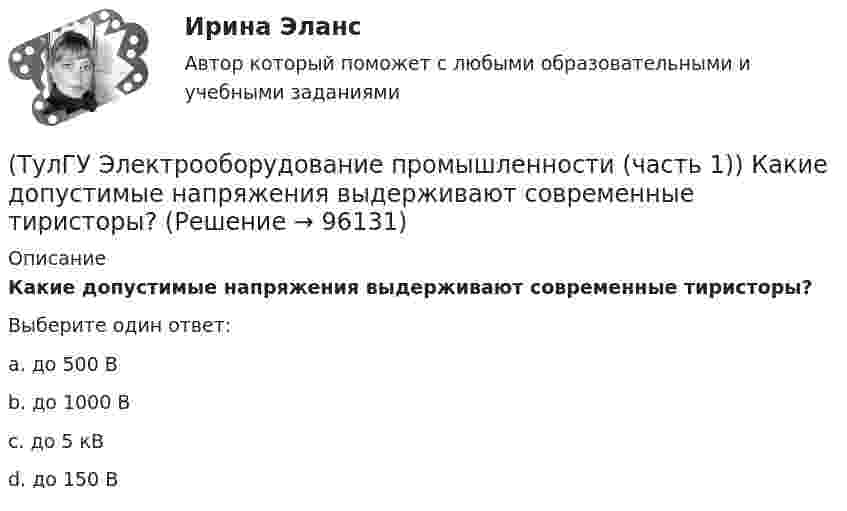      
            Описание
            Какие допустимые напряжения выдерживают современные тиристоры?Выберите один ответ:a. до 500 В b. до 1000 В c. до 5 кВ d. до 150 В    
            
            
             (ТулГУ Электрооборудование промышленности (часть 1)) Какие виды сглаживающих фильтров НЕ применяют в выпрямителях?(ТулГУ Электрооборудование промышленности (часть 1)) Какие допустимые напряжения выдерживают современные тиристоры?(ТулГУ Электрооборудование промышленности (часть 1)) Какие допустимые токи поддерживают современные тиристоры?(ТулГУ Электрооборудование промышленности (часть 1)) Каково отношение действующего значения э.д.с. (напряжения) E2 на вторичной обмотке трансформатора к среднему значению выходного напряжения U в двухполупериодном однофазном выпрямителе?(ТулГУ Электрооборудование промышленности (часть 1)) Какой фильтр целесообразно применять с многофазными выпрямителями?(ТулГУ Электрооборудование промышленности (часть 1)) Основное назначение выпрямителей -(ТулГУ Электрооборудование промышленности (часть 1)) С какой целью применяют многозвенные фильтры?(ТулГУ Электроника) Укажите основные показатели работы выпрямителей.(ТулГУ Электроника) Укажите узлы, входящие в состав источника вторичного электропитания(ТулГУ Электроника) Уравнение логической функции “И” имеет вид:(ТулГУ Электроника) Усилители предназначены для усиления сигналов:(ТулГУ Электроника) Частотная характеристика усилителя – это зависимость:(ТулГУ Электроника) Что произойдет если превысить Imax стабилитрона(ТулГУ Электрооборудование промышленности (часть 1)) Как должна соединяться первичная обмотка трехфазного трансформатора при использовании выпрямителя с нулевым выводом обмотки трансформатора ?