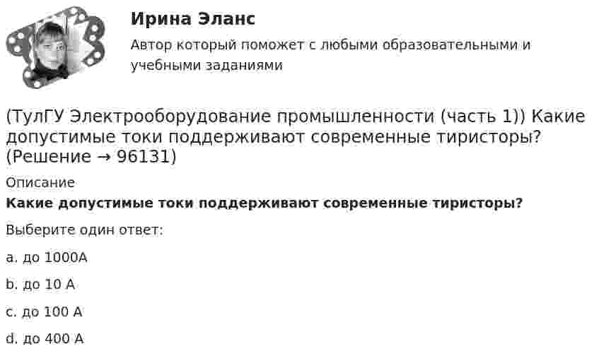     
            Описание
            Какие допустимые токи поддерживают современные тиристоры?Выберите один ответ:a. до 1000А b. до 10 А c. до 100 А d. до 400 А    
            
            
            (ТулГУ Электрооборудование промышленности (часть 1)) Какие допустимые напряжения выдерживают современные тиристоры?(ТулГУ Электрооборудование промышленности (часть 1)) Какие допустимые токи поддерживают современные тиристоры?(ТулГУ Электрооборудование промышленности (часть 1)) Каково отношение действующего значения э.д.с. (напряжения) E2 на вторичной обмотке трансформатора к среднему значению выходного напряжения U в двухполупериодном однофазном выпрямителе?(ТулГУ Электрооборудование промышленности (часть 1)) Какой фильтр целесообразно применять с многофазными выпрямителями?(ТулГУ Электрооборудование промышленности (часть 1)) Основное назначение выпрямителей -(ТулГУ Электрооборудование промышленности (часть 1)) С какой целью применяют многозвенные фильтры?(ТулГУ Электрооборудование промышленности (часть 1)) Сколько p-n переходов содержит тиристор?(ТулГУ Электроника) Укажите узлы, входящие в состав источника вторичного электропитания(ТулГУ Электроника) Уравнение логической функции “И” имеет вид:(ТулГУ Электроника) Усилители предназначены для усиления сигналов:(ТулГУ Электроника) Частотная характеристика усилителя – это зависимость:(ТулГУ Электроника) Что произойдет если превысить Imax стабилитрона(ТулГУ Электрооборудование промышленности (часть 1)) Как должна соединяться первичная обмотка трехфазного трансформатора при использовании выпрямителя с нулевым выводом обмотки трансформатора ?(ТулГУ Электрооборудование промышленности (часть 1)) Какие виды вентилей НЕ встречаются в технике?