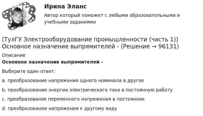      
            Описание
            Основное назначение выпрямителей -Выберите один ответ:a. преобразование напряжения одного номинала в другое b. преобразование энергии электрического тока в постоянную работу c. преобразование переменного напряжения в постоянное d. преобразование напряжения к другому виду    
            
            
            (ТулГУ Электрооборудование промышленности (часть 1)) Какой фильтр целесообразно применять с многофазными выпрямителями?(ТулГУ Электрооборудование промышленности (часть 1)) Основное назначение выпрямителей -(ТулГУ Электрооборудование промышленности (часть 1)) С какой целью применяют многозвенные фильтры?(ТулГУ Электрооборудование промышленности (часть 1)) Сколько p-n переходов содержит тиристор?(ТулГУ Электрооборудование промышленности (часть 1)) Сколько диодов работает в каждый момент времени в трехфазном выпрямителе с нулевым выводом обмотки трансформатора?(ТулГУ Электрооборудование промышленности (часть 1)) Сколько слоев в своей структуре имеет семистор?(ТулГУ Электрооборудование промышленности (часть 1)) Чем занимается преобразовательная техника?(ТулГУ Электроника) Частотная характеристика усилителя – это зависимость:(ТулГУ Электроника) Что произойдет если превысить Imax стабилитрона(ТулГУ Электрооборудование промышленности (часть 1)) Как должна соединяться первичная обмотка трехфазного трансформатора при использовании выпрямителя с нулевым выводом обмотки трансформатора ?(ТулГУ Электрооборудование промышленности (часть 1)) Какие виды вентилей НЕ встречаются в технике? (ТулГУ Электрооборудование промышленности (часть 1)) Какие виды сглаживающих фильтров НЕ применяют в выпрямителях?(ТулГУ Электрооборудование промышленности (часть 1)) Какие допустимые напряжения выдерживают современные тиристоры?(ТулГУ Электрооборудование промышленности (часть 1)) Какие допустимые токи поддерживают современные тиристоры?