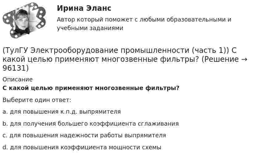      
            Описание
            С какой целью применяют многозвенные фильтры?Выберите один ответ:a. для повышения к.п.д. выпрямителя b. для получения большего коэффициента сглаживания c. для повышения надежности работы выпрямителя d. для повышения коэффициента мощности схемы   
            
            
            (ТулГУ Электрооборудование промышленности (часть 1)) Основное назначение выпрямителей -(ТулГУ Электрооборудование промышленности (часть 1)) С какой целью применяют многозвенные фильтры?(ТулГУ Электрооборудование промышленности (часть 1)) Сколько p-n переходов содержит тиристор?(ТулГУ Электрооборудование промышленности (часть 1)) Сколько диодов работает в каждый момент времени в трехфазном выпрямителе с нулевым выводом обмотки трансформатора?(ТулГУ Электрооборудование промышленности (часть 1)) Сколько слоев в своей структуре имеет семистор?(ТулГУ Электрооборудование промышленности (часть 1)) Чем занимается преобразовательная техника?(ТулГУ Электропривод в системах электроэнергетики) Для чего используют многодвигательный электропривод?(ТулГУ Электроника) Что произойдет если превысить Imax стабилитрона(ТулГУ Электрооборудование промышленности (часть 1)) Как должна соединяться первичная обмотка трехфазного трансформатора при использовании выпрямителя с нулевым выводом обмотки трансформатора ?(ТулГУ Электрооборудование промышленности (часть 1)) Какие виды вентилей НЕ встречаются в технике? (ТулГУ Электрооборудование промышленности (часть 1)) Какие виды сглаживающих фильтров НЕ применяют в выпрямителях?(ТулГУ Электрооборудование промышленности (часть 1)) Какие допустимые напряжения выдерживают современные тиристоры?(ТулГУ Электрооборудование промышленности (часть 1)) Какие допустимые токи поддерживают современные тиристоры?(ТулГУ Электрооборудование промышленности (часть 1)) Каково отношение действующего значения э.д.с. (напряжения) E2 на вторичной обмотке трансформатора к среднему значению выходного напряжения U в двухполупериодном однофазном выпрямителе?