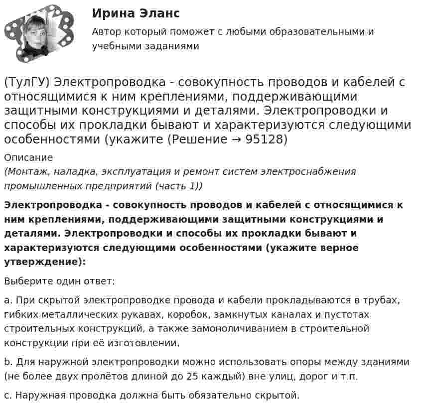      
            Описание
            (Монтаж, наладка, эксплуатация и ремонт систем электроснабжения промышленных предприятий (часть 1))Электропроводка - совокупность проводов и кабелей с относящимися к ним креплениями, поддерживающими защитными конструкциями и деталями. Электропроводки и способы их прокладки бывают и характеризуются следующими особенностями (укажите верное утверждение):Выберите один ответ:a. При скрытой электропроводке провода и кабели прокладываются в трубах, гибких металлических рукавах, коробок, замкнутых каналах и пустотах строительных конструкций, а также замоноличиванием в строительной конструкции при её изготовлении.b. Для наружной электропроводки можно использовать опоры между зданиями (не более двух пролётов длиной до 25 каждый) вне улиц, дорог и т.п.c. Наружная проводка должна быть обязательно скрытой.   
            
            
            (ТулГУ Электропривод в системах электроэнергетики) Укажите правильное выражение угловой частоты колебаний w через период колебаний?(ТулГУ) Электропроводка - совокупность проводов и кабелей с относящимися к ним креплениями, поддерживающими защитными конструкциями и деталями. Электропроводки и способы их прокладки бывают и характеризуются следующими особенностями (укажите(ТулГУ Электроснабжение) Алюминиевые провода прокладывают, как правило, в толстостенных (типа газовых или водопроводных) стальных трубах:(ТулГУ Электроснабжение) В конденсаторах со смешанным бумажно-полипропиленовым диэлектриком потери находятся в пределах:(ТулГУ Электроснабжение) В конденсаторах с полипропиленовым диэлектриком потери находятся в пределах:(ТулГУ Электроснабжение) В корпусе конденсатора секции обычно располагают:(ТулГУ Электроснабжение) Внешними сетями называют:(ТулГУ Электропривод в системах электроэнергетики) Какой фактор существенно влияет на производительность ПТМ при цикловой автоматизации точности остановки?(ТулГУ Электропривод в системах электроэнергетики) Какому классификационному признаку в курсе «Электропривод» отдается предпочтение?(ТулГУ Электропривод в системах электроэнергетики) Как осуществляется согласованное движение механизмов поворота и подачи на забой роторного экскаватора в автоматизированном комплексе угледобычи открытым способом?(ТулГУ Электропривод в системах электроэнергетики) Какую размерность имеет рывок электропривода?(ТулГУ Электропривод в системах электроэнергетики) К какой категории относится сила тяжести?(ТулГУ Электропривод в системах электроэнергетики) К чему может привести применение электродвигателей недостаточной мощности?(ТулГУ Электропривод в системах электроэнергетики) При каком способе регулирования центробежного насоса в наименьшей мере изменяется его КПД?