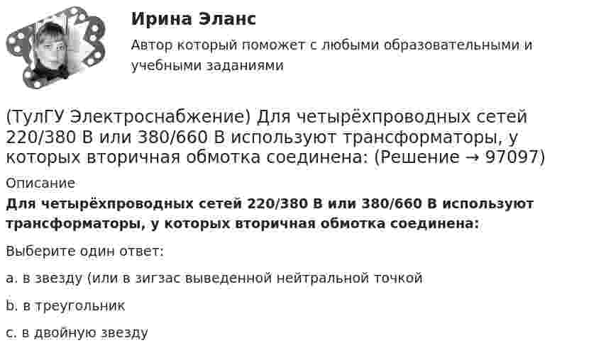      
            Описание
            Для четырёхпроводных сетей 220/380 В или 380/660 В используют трансформаторы, у которых вторичная обмотка соединена:Выберите один ответ:a. в звезду (или в зигзас выведенной нейтральной точкой b. в треугольник c. в двойную звезду    
            
            
            (ТулГУ Электроснабжение) Для питания отдельных крупных цеховых приемников могут применяться напряжения:(ТулГУ Электроснабжение) Для четырёхпроводных сетей 220/380 В или 380/660 В используют трансформаторы, у которых вторичная обмотка соединена:💯 ТулГУ Электроснабжение зданий и населенных мест с основами электротехники и электроники > Допуск к защите ЛР №1 (правильные ответы на тест)💯 ТулГУ Электроснабжение зданий и населенных мест с основами электротехники и электроники > Допуск к защите ЛР №2 (правильные ответы на тест)💯 ТулГУ Электроснабжение зданий и населенных мест с основами электротехники и электроники > Зачет/экзамен (правильные ответы на тест)💯 ТулГУ Электроснабжение зданий и населенных мест с основами электротехники и электроники > Защита ЛР №1 (правильные ответы на тест)💯 ТулГУ Электроснабжение зданий и населенных мест с основами электротехники и электроники > Защита ЛР №2 (правильные ответы на тест)(ТулГУ Электроснабжение) Внешними сетями называют:(ТулГУ Электроснабжение) Во избежание поражения электрическим током конденсаторы снабжают:(ТулГУ Электроснабжение) В ПУЭ фазные проводники трехфазной системы обозначают через:(ТулГУ Электроснабжение) Вспомогательными проводниками сети являются:(ТулГУ Электроснабжение) В установках (ЭУ) поверхностной закалки применяется частота тока:(ТулГУ Электроснабжение) В устройствах нагрева и расплавления металла применяется частота тока:(ТулГУ Электроснабжение) Для изоляции жил изолированных проводов часто применяют: