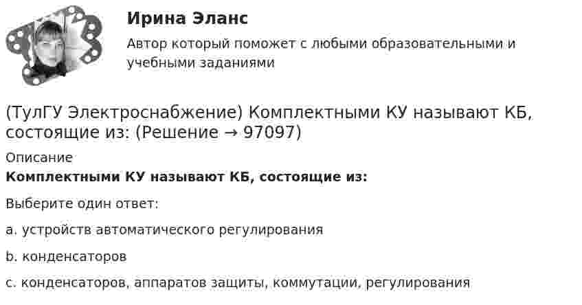      
            Описание
            Комплектными КУ называют КБ, состоящие из:Выберите один ответ:a. устройств автоматического регулирования b. конденсаторов c. конденсаторов, аппаратов защиты, коммутации, регулирования    
            
            
            (ТулГУ Электроснабжение) К 3 категории надежности электроснабжения относят:(ТулГУ Электроснабжение) Комплектными КУ называют КБ, состоящие из:(ТулГУ Электроснабжение) Конструкционные мероприятия по экономии электроэнергии заключаются в:(ТулГУ Электроснабжение) Коэффициент активной мощности (коэффициент максимумсчитают функцией:(ТулГУ Электроснабжение) Коэффициент мощности считается низким при значениях:(ТулГУ Электроснабжение) К технологическим мероприятиям уменьшения расхода электроэнергии относят:(ТулГУ Электроснабжение) Линии присоединяют к сборным шинам с помощью:💯 ТулГУ Электроснабжение зданий и населенных мест с основами электротехники и электроники > Допуск к защите ЛР №1 (правильные ответы на тест)💯 ТулГУ Электроснабжение зданий и населенных мест с основами электротехники и электроники > Допуск к защите ЛР №2 (правильные ответы на тест)💯 ТулГУ Электроснабжение зданий и населенных мест с основами электротехники и электроники > Зачет/экзамен (правильные ответы на тест)💯 ТулГУ Электроснабжение зданий и населенных мест с основами электротехники и электроники > Защита ЛР №1 (правильные ответы на тест)💯 ТулГУ Электроснабжение зданий и населенных мест с основами электротехники и электроники > Защита ЛР №2 (правильные ответы на тест)💯 ТулГУ Электроснабжение зданий и населенных мест с основами электротехники и электроники (ответы на тесты, декабрь 2022)💯 ТулГУ Электроснабжение зданий и населенных мест с основами электротехники и электроники (ответы на тесты, октябрь 2022)