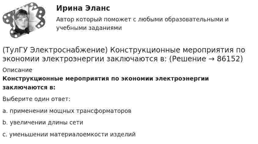      
            Описание
            Конструкционные мероприятия по экономии электроэнергии заключаются в:Выберите один ответ:a. применении мощных трансформаторов b. увеличении длины сети c. уменьшении материалоемкости изделий    
            
            
            (ТулГУ Электроснабжение) Комплектными КУ называют КБ, состоящие из:(ТулГУ Электроснабжение) Конструкционные мероприятия по экономии электроэнергии заключаются в:(ТулГУ Электроснабжение) Коэффициент активной мощности (коэффициент максимумсчитают функцией:(ТулГУ Электроснабжение) Коэффициент мощности считается низким при значениях:(ТулГУ Электроснабжение) К технологическим мероприятиям уменьшения расхода электроэнергии относят:(ТулГУ Электроснабжение) Линии присоединяют к сборным шинам с помощью:(ТулГУ Электроснабжение) Магистральной сетью называют:💯 ТулГУ Электроснабжение зданий и населенных мест с основами электротехники и электроники > Допуск к защите ЛР №2 (правильные ответы на тест)💯 ТулГУ Электроснабжение зданий и населенных мест с основами электротехники и электроники > Зачет/экзамен (правильные ответы на тест)💯 ТулГУ Электроснабжение зданий и населенных мест с основами электротехники и электроники > Защита ЛР №1 (правильные ответы на тест)💯 ТулГУ Электроснабжение зданий и населенных мест с основами электротехники и электроники > Защита ЛР №2 (правильные ответы на тест)💯 ТулГУ Электроснабжение зданий и населенных мест с основами электротехники и электроники (ответы на тесты, декабрь 2022)💯 ТулГУ Электроснабжение зданий и населенных мест с основами электротехники и электроники (ответы на тесты, октябрь 2022)💯 ТулГУ Электроснабжение зданий и населенных мест с основами электротехники и электроники (ответы на тесты, сентябрь 2022)