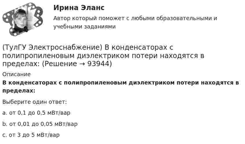      
            Описание
            В конденсаторах с полипропиленовым диэлектриком потери находятся в пределах:Выберите один ответ:a. от 0,1 до 0,5 мВт/вар b. от 0,01 до 0,05 мВт/вар c. от 3 до 5 мВт/вар    
            
            
            (ТулГУ Электроснабжение) В конденсаторах со смешанным бумажно-полипропиленовым диэлектриком потери находятся в пределах:(ТулГУ Электроснабжение) В конденсаторах с полипропиленовым диэлектриком потери находятся в пределах:(ТулГУ Электроснабжение) В корпусе конденсатора секции обычно располагают:(ТулГУ Электроснабжение) Внешними сетями называют:(ТулГУ Электроснабжение) Во избежание поражения электрическим током конденсаторы снабжают:(ТулГУ Электроснабжение) В ПУЭ фазные проводники трехфазной системы обозначают через:(ТулГУ Электроснабжение) Вспомогательными проводниками сети являются:(ТулГУ Электропривод в системах электроэнергетики) Какую размерность имеет рывок электропривода?(ТулГУ Электропривод в системах электроэнергетики) К какой категории относится сила тяжести?(ТулГУ Электропривод в системах электроэнергетики) К чему может привести применение электродвигателей недостаточной мощности?(ТулГУ Электропривод в системах электроэнергетики) При каком способе регулирования центробежного насоса в наименьшей мере изменяется его КПД?(ТулГУ Электропривод в системах электроэнергетики) Способы пуска синхронного двигателя?(ТулГУ Электропривод в системах электроэнергетики) Укажите правильное выражение угловой частоты колебаний w через период колебаний?(ТулГУ) Электропроводка - совокупность проводов и кабелей с относящимися к ним креплениями, поддерживающими защитными конструкциями и деталями. Электропроводки и способы их прокладки бывают и характеризуются следующими особенностями (укажите