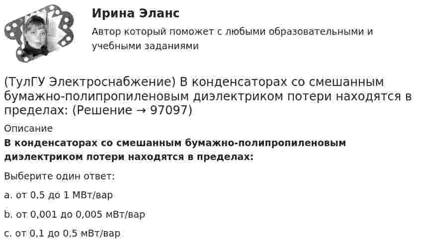      
            Описание
            В конденсаторах со смешанным бумажно-полипропиленовым диэлектриком потери находятся в пределах:Выберите один ответ:a. от 0,5 до 1 МВт/вар b. от 0,001 до 0,005 мВт/вар c. от 0,1 до 0,5 мВт/вар    
            
            
            (ТулГУ Электроснабжение) Алюминиевые провода прокладывают, как правило, в толстостенных (типа газовых или водопроводных) стальных трубах:(ТулГУ Электроснабжение) В конденсаторах со смешанным бумажно-полипропиленовым диэлектриком потери находятся в пределах:(ТулГУ Электроснабжение) В конденсаторах с полипропиленовым диэлектриком потери находятся в пределах:(ТулГУ Электроснабжение) В корпусе конденсатора секции обычно располагают:(ТулГУ Электроснабжение) Внешними сетями называют:(ТулГУ Электроснабжение) Во избежание поражения электрическим током конденсаторы снабжают:(ТулГУ Электроснабжение) В ПУЭ фазные проводники трехфазной системы обозначают через:(ТулГУ Электропривод в системах электроэнергетики) Как осуществляется согласованное движение механизмов поворота и подачи на забой роторного экскаватора в автоматизированном комплексе угледобычи открытым способом?(ТулГУ Электропривод в системах электроэнергетики) Какую размерность имеет рывок электропривода?(ТулГУ Электропривод в системах электроэнергетики) К какой категории относится сила тяжести?(ТулГУ Электропривод в системах электроэнергетики) К чему может привести применение электродвигателей недостаточной мощности?(ТулГУ Электропривод в системах электроэнергетики) При каком способе регулирования центробежного насоса в наименьшей мере изменяется его КПД?(ТулГУ Электропривод в системах электроэнергетики) Способы пуска синхронного двигателя?(ТулГУ Электропривод в системах электроэнергетики) Укажите правильное выражение угловой частоты колебаний w через период колебаний?
